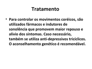 Tratamento  Para controlar os movimentos coréicos, são utilizados fármacos e indutores de sonolência que promovem maior repouso e alívio dos sintomas. Caso necessário, também se utiliza anti-depressivos tricíclicos. O aconselhamento genético é recomendável.  