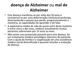 doença de Alzheimer  ou  mal de Alzheimer Esta doença manifesta-se por volta dos 50 anos e caracteriza-se por uma deterioração intelectual profunda, desorientando a pessoa que perde, progressivamente a memória, as capacidades de aprender e de falar. A expectativa média de vida de quem sofre desta moléstia é entre cinco e dez anos, embora actualmente muitos pacientes sobrevivam por 15 anos ou mais.  Não existe uma prevenção possível para esta doença. Só um tratamento médico-psicológico intensivo do paciente. Com a ajuda da família e a organização de uma assistência médico-social diversificada é possível retardar a evolução da doença. 