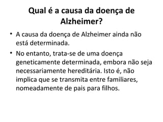 Qual é a causa da doença de Alzheimer? A causa da doença de Alzheimer ainda não está determinada.  No entanto, trata-se de uma doença geneticamente determinada, embora não seja necessariamente hereditária. Isto é, não implica que se transmita entre familiares, nomeadamente de pais para filhos. 