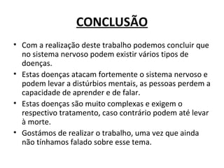 CONCLUSÃO Com a realização deste trabalho podemos concluir que no sistema nervoso podem existir vários tipos de doenças. Estas doenças atacam fortemente o sistema nervoso e podem levar a distúrbios mentais, as pessoas perdem a capacidade de aprender e de falar. Estas doenças são muito complexas e exigem o respectivo tratamento, caso contrário podem até levar à morte. Gostámos de realizar o trabalho, uma vez que ainda não tínhamos falado sobre esse tema.  
