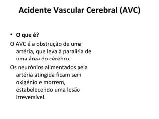 Acidente Vascular Cerebral (AVC) O que é? O AVC é a obstrução de uma artéria, que leva à paralisia de uma área do cérebro.  Os neurónios alimentados pela artéria atingida ficam sem oxigénio e morrem, estabelecendo uma lesão irreversível. 