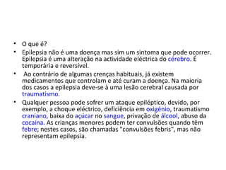 O que é? Epilepsia não é uma doença mas sim um sintoma que pode ocorrer. Epilepsia é uma alteração na actividade eléctrica do  cérebro . É temporária e reversível.  Ao contrário de algumas crenças habituais, já existem medicamentos que controlam e até curam a doença. Na maioria dos casos a epilepsia deve-se à uma lesão cerebral causada por  traumatismo .  Qualquer pessoa pode sofrer um ataque epiléptico, devido, por exemplo, a choque eléctrico, deficiência em  oxigénio , traumatismo  craniano , baixa do  açúcar  no  sangue , privação de  álcool , abuso da  cocaína . As crianças menores podem ter convulsões quando têm  febre ; nestes casos, são chamadas "convulsões febris", mas não representam epilepsia. 