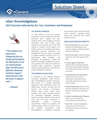 nGen Knowledgebase
24x7 Accurate Information for Your Customers and Employees

                       THE BUSINESS PROBLEM                           across nGenera CIM’s assisted and self-
                                                                      service channels, improving service
                       It’s often difficult to find vital company
                                                                      quality and increasing first contact
                       information for both enterprises and small
                                                                      resolution success.
                       businesses alike. Imagine how your
                       customer feels if they struggle to find the
                                                                      NGEN KNOWLEDGEBASE BENEFITS
                       information they need. Today, more
                       customers and businesses rely on the Web         Low IT Overhead: Easy-to-use Web
                       instead of customer service agents as a          interface for administrators and
                       primary resource for providing information.      content managers extends and grows
“The numbers are       Maintaining accurate information and             with your enterprise.
impressive.            managing this data can require a company
                       to employ expensive resources such as IT         Self Service Portal: Deflect inquiries
Comparing the six-     professionals,    Web      designers,   and      away from call center agents to the
month period before    developers. By deploying a robust and            Web.

the KB launch to the   powerful knowledge management solution,
                                                                        Increase Agent Productivity:
                       your company will realize the benefits of
six-month period       increased agent productivity, improved
                                                                        Sophisticated technology simplifies
                                                                        search queries and allows the agent
after the KB launch,   overall customer satisfaction, and reduction
                                                                        to find documents quicker and more
Efficient Networks     of data management overhead.
                                                                        accurately.
technical support      THE NGENERA CIM SOLUTION
                                                                        Consistent Relevant Information:
experienced a 34%      A component of the nGenera Customer              Assures retrieval of current
decrease in support    Interaction Management (CIM) Solution,           information; centralized, easily
                       nGen Knowledgebase provides around-the-          accessible repository for subject
calls.”
                       clock access to a scalable Web-based             matter experts.
                       application where organizations store and
   -– Siemens          publish data, content, and help files for        Powerful Reporting: Measure article
                       Internet   and    intranet    environments.      retrieval satisfaction, searches, and
                       Flexible article access, robust review           ROI with standard and customized
                       workflow, and simple authoring enhance           reports.
                       the centralized knowledge repository.
                                                                        Conduct Lead Generation Programs:
                       Powerful reporting indicates which articles
                                                                        Place, track, and report on
                       users seek and what information is
                                                                        advertisements and promotions.
                       unavailable,       driving        continuous
                       improvements. Praised by customers and           Save Time: nGen Knowledgebase
                       industry analysts alike for its ease of use      accepts most file formats and 
                       and     reporting    functionality,     nGen     documents so format conversion is
                       Knowledgebase is completely integrated           not required.
 