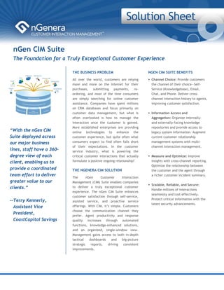 nGen CIM Suite
 The Foundation for a Truly Exceptional Customer Experience

                           THE BUSINESS PROBLEM                            NGEN CIM SUITE BENEFITS
                           All over the world, customers are relying        Channel Choice: Provide customers
                           more and more on the Internet for their          the channel of their choice—Self-
                           purchases,    submitting    payments,     re-    Service (Knowledgebase), Email,
                           ordering, and most of the time consumers         Chat, and Phone. Deliver cross-
                           are simply searching for online customer         channel interaction history to agents,
                           assistance. Companies have spent millions        improving customer satisfaction.
                           on CRM databases and focus primarily on
                           customer data management, but what is            Information Access and
                           often overlooked is how to manage the            Aggregation: Organize internally-
                           interaction once the customer is gained.         and externally-facing knowledge
                           More established enterprises are providing       repositories and provide access to
“With the nGen CIM         online technologies to enhance the               legacy system information. Augment
Suite deployed across      customer experience, but quite often what        current customer relationship
our major business         consumers expect to find often falls short       management systems with multi-
                           of their expectations. In the customer           channel interaction management.
lines, staff have a 360-   service industry, what is powering the
degree view of each        critical customer interactions that actually     Measure and Optimize: Improve
client, enabling us to     formulate a positive ongoing relationship?       insights with cross-channel reporting.
                                                                            Optimize the relationship between
provide a coordinated      THE NGENERA CIM SOLUTION                         the customer and the agent through
team effort to deliver                                                      a richer customer incident summary.
                           The       nGen     Customer      Interaction
greater value to our       Management (CIM) Suite enables companies
                                                                            Scalable, Reliable, and Secure:
clients.”                  to deliver a truly exceptional customer
                                                                            Handle millions of interactions
                           experience. The nGen CIM Suite enhances
                                                                            seamlessly and cost-effectively.
                           customer satisfaction through self-service,
--Terry Kennerly,                                                           Protect critical information with the
                           assisted service, and proactive service
                                                                            latest security advancements.
  Assistant Vice           offerings. With CIM, it’s simple. Customers
                           choose the communication channel they
  President,
                           prefer. Agent productivity and response
  CoastCapital Savings     quality increases through automated
                           functions, knowledge-enhanced solutions,
                           and an organized, single-window view.
                           Management gains access to both in-depth
                           tactical    dashboards    and    big-picture
                           strategic    reports,   driving   consistent
                                                                                 
                           improvements.
                                                                                 
 