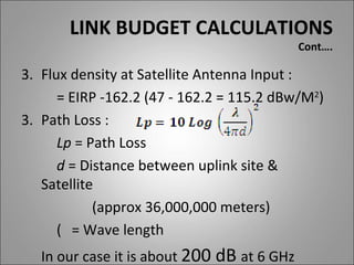 LINK BUDGET CALCULATIONS
                                             Cont….

3. Flux density at Satellite Antenna Input :
      = EIRP -162.2 (47 - 162.2 = 115.2 dBw/M2)
3. Path Loss :
      Lp = Path Loss
      d = Distance between uplink site &
   Satellite
            (approx 36,000,000 meters)
      ( = Wave length
   In our case it is about 200 dB at 6 GHz
 