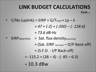 LINK BUDGET CALCULATIONS
                                                Cont….

• C/No (uplink) = EIRP + G/T(sat) + Lp – k
                 = 47 + (-2) + (-200) – (- 228.6)
                 = 73.6 dB-Hz
• EIRP(downlink) = Sat. flux density(operating)
                 + (Sat. EIRP Saturated – O/P Back-off)
                 + (S.F.D. - I/P Back-off)
          = -115.2 + (38 – 4) - (- 85 – 6.5)
            = 10.3 dBw
 