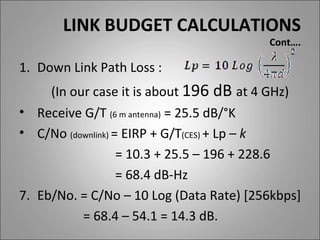LINK BUDGET CALCULATIONS
                                         Cont….

1. Down Link Path Loss :
     (In our case it is about 196 dB at 4 GHz)
• Receive G/T (6 m antenna) = 25.5 dB/°K
• C/No (downlink) = EIRP + G/T(CES) + Lp – k
                   = 10.3 + 25.5 – 196 + 228.6
                   = 68.4 dB-Hz
7. Eb/No. = C/No – 10 Log (Data Rate) [256kbps]
           = 68.4 – 54.1 = 14.3 dB.
 