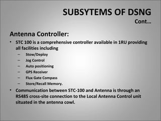 SUBSYTEMS OF DSNG
                                                           Cont…

Antenna Controller:
• STC 100 is a comprehensive controller available in 1RU providing
  all facilities including
   –   Stow/Deploy
   –   Jog Control
   –   Auto positioning
   –   GPS Receiver
   –   Flux Gate Compass
   –   Store/Recall Memory.
• Communication between STC-100 and Antenna is through an
  RS485 cross-site connection to the Local Antenna Control unit
  situated in the antenna cowl.
 