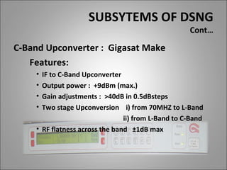 SUBSYTEMS OF DSNG
                                                    Cont…

C-Band Upconverter : Gigasat Make
   Features:
    • IF to C-Band Upconverter
    • Output power : +9dBm (max.)
    • Gain adjustments : >40dB in 0.5dBsteps
    • Two stage Upconversion i) from 70MHZ to L-Band
                                ii) from L-Band to C-Band
    • RF flatness across the band ±1dB max
 