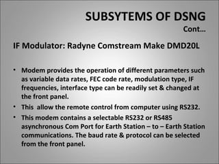 SUBSYTEMS OF DSNG
                                                      Cont…
IF Modulator: Radyne Comstream Make DMD20L

• Modem provides the operation of different parameters such
  as variable data rates, FEC code rate, modulation type, IF
  frequencies, interface type can be readily set & changed at
  the front panel.
• This allow the remote control from computer using RS232.
• This modem contains a selectable RS232 or RS485
  asynchronous Com Port for Earth Station – to – Earth Station
  communications. The baud rate & protocol can be selected
  from the front panel.
 