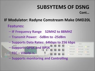 SUBSYTEMS OF DSNG
                                              Cont…

IF Modulator: Radyne Comstream Make DMD20L
   Features:
  – IF Frequency Range 52MHZ to 88MHZ
  – Transmit Power: -5dBm to -25dBm
  – Supports Data Rates: 64kbps to 256 kbps
  – Supports QPSK and BPSK
  – FEC – Viterbi ½
  – Supports monitoring and Controlling
 