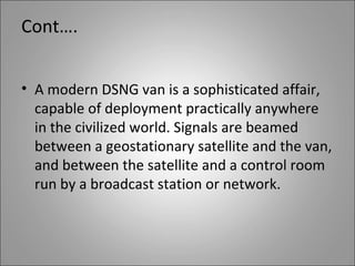 Cont….


• A modern DSNG van is a sophisticated affair,
  capable of deployment practically anywhere
  in the civilized world. Signals are beamed
  between a geostationary satellite and the van,
  and between the satellite and a control room
  run by a broadcast station or network.
 