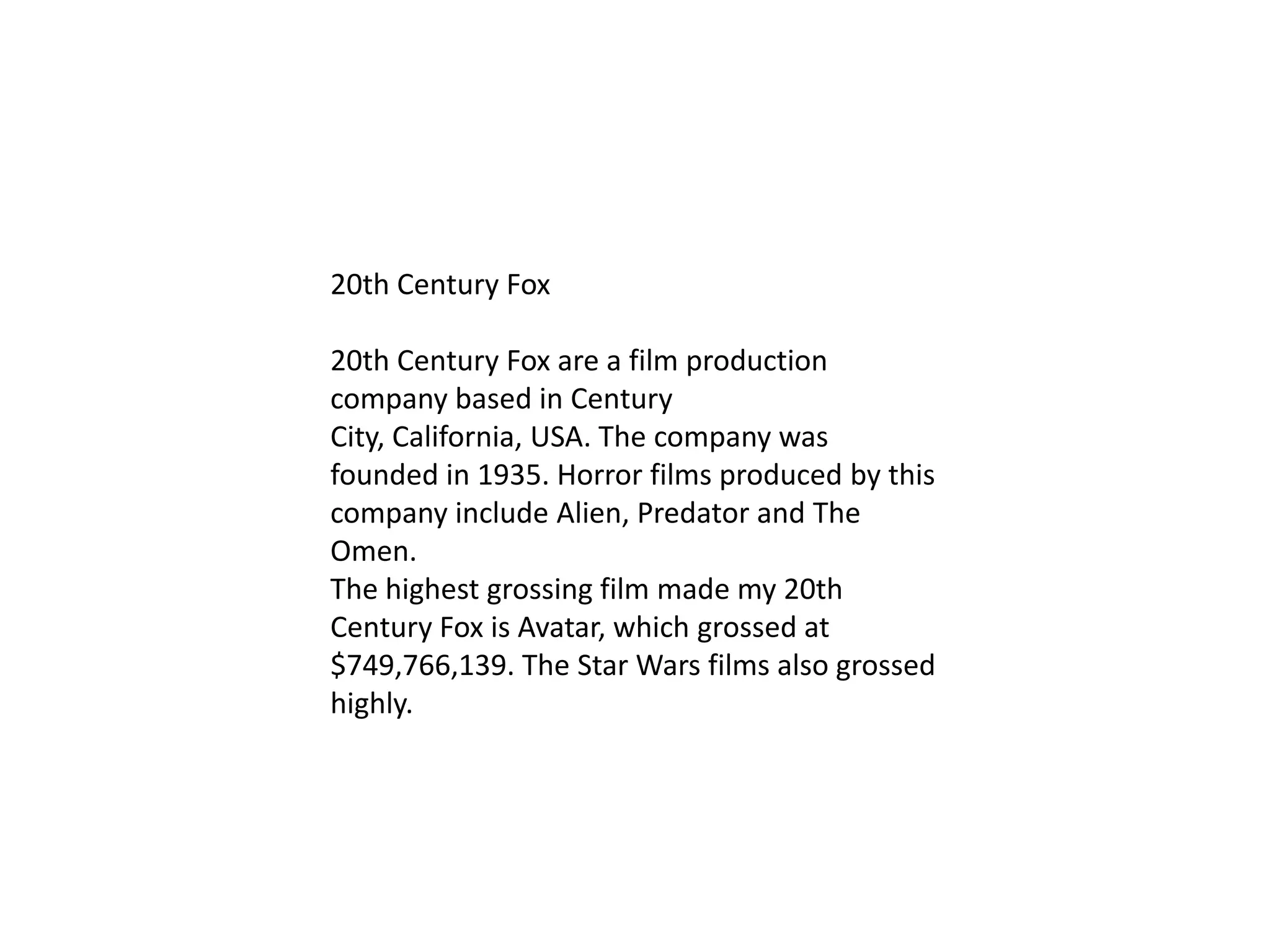 20th Century Fox
20th Century Fox are a film production
company based in Century
City, California, USA. The company was
founded in 1935. Horror films produced by this
company include Alien, Predator and The
Omen.
The highest grossing film made my 20th
Century Fox is Avatar, which grossed at
$749,766,139. The Star Wars films also grossed
highly.