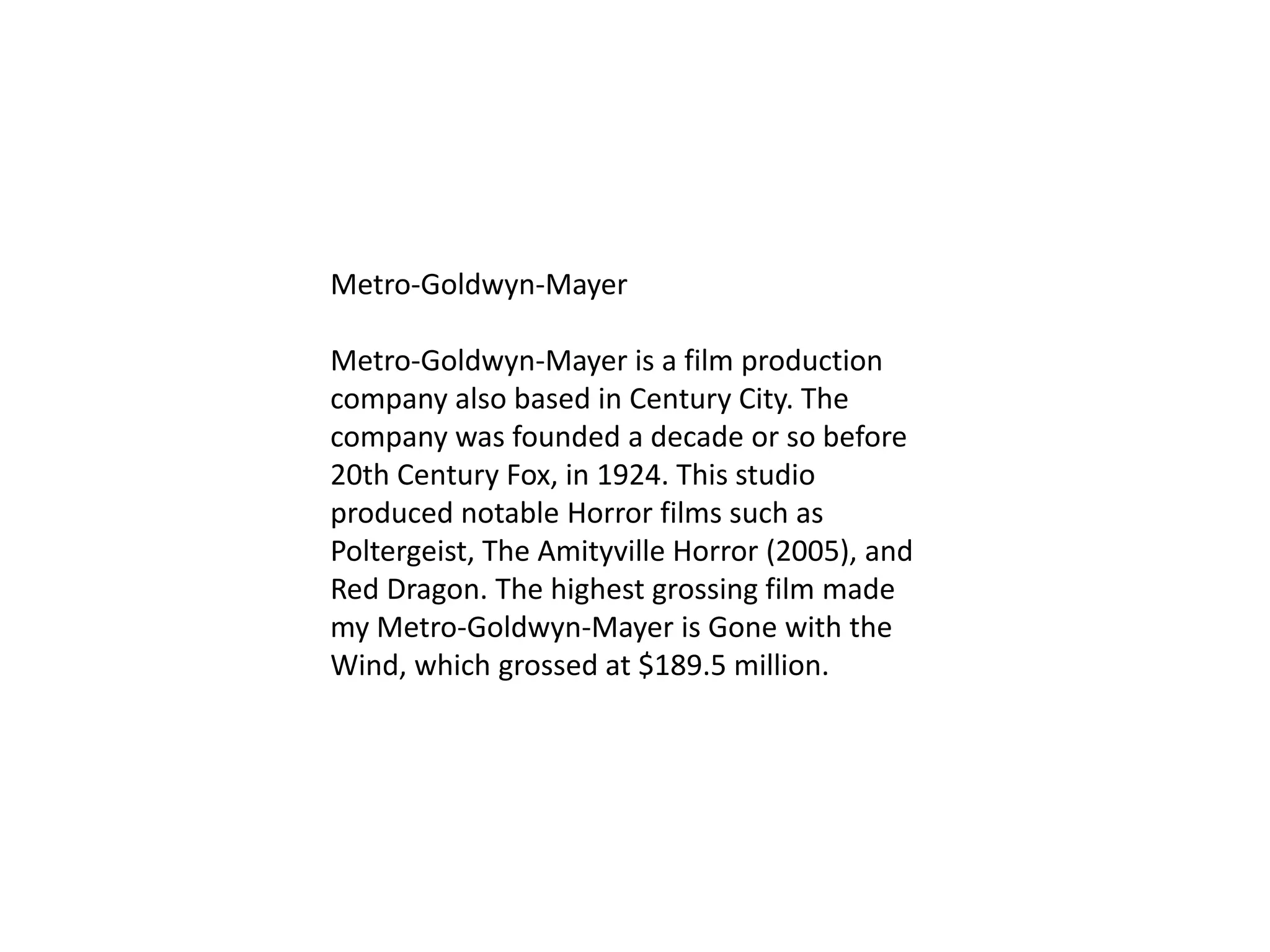 Metro-Goldwyn-Mayer
Metro-Goldwyn-Mayer is a film production
company also based in Century City. The
company was founded a decade or so before
20th Century Fox, in 1924. This studio
produced notable Horror films such as
Poltergeist, The Amityville Horror (2005), and
Red Dragon. The highest grossing film made
my Metro-Goldwyn-Mayer is Gone with the
Wind, which grossed at $189.5 million.