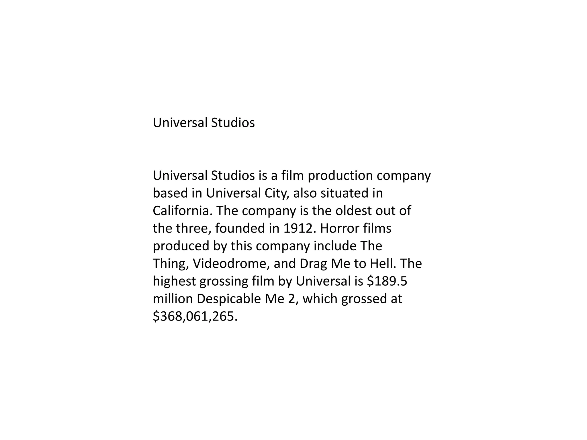 Universal Studios
Universal Studios is a film production company
based in Universal City, also situated in
California. The company is the oldest out of
the three, founded in 1912. Horror films
produced by this company include The
Thing, Videodrome, and Drag Me to Hell. The
highest grossing film by Universal is $189.5
million Despicable Me 2, which grossed at
$368,061,265.