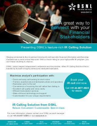 www.dsnl.in

A great way to
connect with your
Financial
Stakeholders
Presenting DSNL’s feature-rich IR Calling Solution
Staying connected to the investment community with periodic financial information and Earnings
Conferences is more critical than ever. With so much riding on your high-profile IR program, you
can’t leave anything to chance.
DSNL, India’s largest independent conference service provider, offers IR Calling Solution that is
backed by its team of highly trained and dedicated operators.

Maximize analyst’s participation with:

Book your
IR call slot now.

• Quick and easy call booking at short notice
• Trained, experienced and dedicated ushers and operators
• Reminders prior to the call
• Convenience of receiving the call rather than dialing in
• Excellent call quality and voice clarity
• Efficient transcription services
• State-of-the-art technology and support
• Customization for your unique requirements

Call +91.44.6677.6600
for details.

IR Calling Solution from DSNL

Robust. Convenient. Customizable. Best-in-class.
For more information, please contact your DSNL account manager
or call +91.44.6677.6600 or visit www.dsnl.in
BANGALORE
+91 99000 40450

CHENNAI
+91 94444 03894

DELHI
+91 98997 27720

HYDERABAD
+91 83745 23450

MUMBAI
+91 98925 36033

MPUNE
+91 98600 07801

 