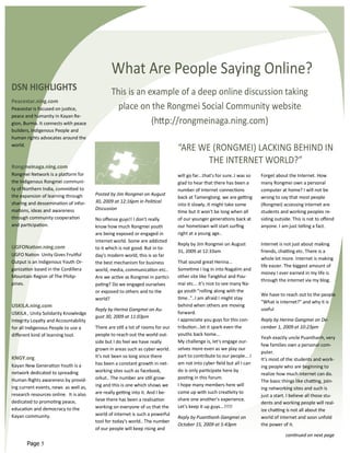 What Are People Saying Online?
DSN HIGHLIGHTS                                  This is an example of a deep online discussion taking
Peacestar.ning.com
Peacestar is focused on justice,                  place on the Rongmei Social Community website
peace and humanity in Kayan Re-
gion, Burma. It connects with peace                         (http://rongmeinaga.ning.com)
builders, Indigenous People and
human rights advocates around the
world.
                                                                                 “ARE WE (RONGMEI) LACKING BEHIND IN
                                                                                        THE INTERNET WORLD?”
Rongmeinaga.ning.com
Rongmei Network is a platform for                                                will go far...that's for sure..I was so   Forget about the Internet. How
the Indigenous Rongmei communi-                                                  glad to hear that there has been a        many Rongmei own a personal
ty of Northern India, committed to                                               number of internet connections            computer at home? I will not be
the expansion of learning through       Posted by Jim Rongmei on August
                                                                                 back at Tamenglong. we are getting        wrong to say that most people
sharing and dessemination of infor-     30, 2009 at 12:16pm in Political
                                                                                 into it slowly..It might take some        (Rongmei) accessing internet are
mations, ideas and awareness            Discussion
                                                                                 time but it won't be long when all        students and working peoples re-
through community cooperation           No offense guys!! I don't really         of our younger generations back at        siding outside. This is not to offend
and participation.                      know how much Rongmei youth              our hometown will start surfing           anyone. I am just telling a fact.
                                        are being exposed or engaged in          right at a young age..
                                        internet world. Some are addicted
                                                                                 Reply by Jim Rongmei on August            Internet is not just about making
UGFONation.ning.com                     to it which is not good. But in to-
                                                                                 31, 2009 at 12:33am                       friends, chatting etc. There is a
UGFO Nation Unity Gives Fruitful        day's modern world, this is so far
                                                                                                                           whole lot more. Internet is making
Output is an Indigenous Youth Or-       the best mechanism for business          That sound great Herina...
                                                                                                                           life easier. The biggest amount of
ganization based in the Cordillera      world, media, communication etc..        Sometime I log in into Nagalim and
                                                                                                                           money I ever earned in my life is
Mountain Region of The Philip-          Are we active as Rongmei in partici-     other site like Tangkhul and Pou-
                                                                                                                           through the internet via my blog.
pines.                                  pating? Do we engaged ourselves          mai etc... it’s nice to see many Na-
                                        or exposed to others and to the          ga youth "rolling along with the
                                                                                                                           We have to reach out to the people
                                        world?                                   time.."..I am afraid I might stay
                                                                                                                           "What is internet?" and why it is
USKILA.ning.com                                                                  behind when others are moving
                                        Reply by Herina Gangmei on Au-                                                     useful
USKILA , Unity Solidarity Knowledge                                              forward.
                                        gust 30, 2009 at 11:03pm
Integrity Loyalty and Accountability                                             I appreciate you guys for this con-       Reply by Herina Gangmei on De-
for all Indigenous People to use a      There are still a lot of rooms for our   tribution...let it spark even the         cember 1, 2009 at 10:23pm
different kind of learning tool.        people to reach out the world out-       youths back home...
                                                                                                                           Yeah exactly uncle Puanthanh, very
                                        side but I do feel we have really        My challenge is, let's engage our-
                                                                                                                           few families own a personal com-
                                        grown in areas such as cyber world.      selves more even as we play our
                                                                                                                           puter.
KNGY.org                                It's not been so long since there        part to contribute to our people... I
                                                                                                                           It's most of the students and work-
Kayan New Generation Youth is a         has been a constant growth in net-       am not into cyber field but all I can
                                                                                                                           ing people who are beginning to
network dedicated to spreading          working sites such as facebook,          do is only participate here by
                                                                                                                           realize how much internet can do.
Human Rights awareness by provid-       orkut.. The number are still grow-       posting in this forum.
                                                                                                                           The basic things like chatting, join-
ing current events, news as well as,    ing and this is one which shows we       I hope many members here will
                                                                                                                           ing networking sites and such is
research resources online. It is also   are really getting into it. And I be-    come up with such creativity to
                                                                                                                           just a start. I believe all those stu-
dedicated to promoting peace,           lieve there has been a realisation       share one another's experience.
                                                                                                                           dents and working people will real-
education and democracy to the          working on everyone of us that the       Let's keep it up guys...!!!!!
                                                                                                                           ize chatting is not all about the
Kayan community.                        world of internet is such a powerful
                                                                                 Reply by Puanthanh Gangmei on             world of internet and soon unfold
                                        tool for today's world.. The number
                                                                                 October 15, 2009 at 5:43pm                the power of it.
                                        of our people will keep rising and
                                                                                                                                       continued on next page
       Page 5
 