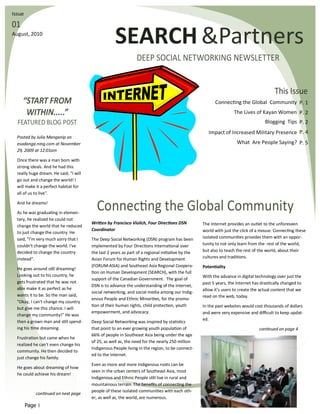 Issue

01
August, 2010
                                                    SEARCH &Partners
                                                                DEEP SOCIAL NETWORKING NEWSLETTER


                                                                                                                                         This Issue
     “START FROM                                                                                         Connecting the Global Community P. 1
      WITHIN.....”                                                                                                 The Lives of Kayan Women P. 2
  FEATURED BLOG POST                                                                                                                Blogging Tips P. 2
                                                                                                      Impact of Increased Military Presence P. 4
  Posted by Julia Manganip on
  esadanga.ning.com at November                                                                                      What Are People Saying? P. 5
  29, 2009 at 12:01am

  Once there was a man born with
  strong ideals. And he had this
  really huge dream. He said, "I will
  go out and change the world! I
  will make it a perfect habitat for
  all of us to live".

  And he dreams!

  As he was graduating in elemen-
                                          Connecting the Global Community
  tary, he realized he could not
                                        Written by Francisco Violich, Four Directions DSN          The Internet provides an outlet to the unforeseen
  change the world that he reduced
                                        Coordinator                                                world with just the click of a mouse. Connecting these
  to just change the country. He
  said, "I'm very much sorry that I     The Deep Social Networking (DSN) program has been          isolated communities provides them with an oppor-
  couldn't change the world. I've       implemented by Four Directions International over          tunity to not only learn from the rest of the world,
  decided to change the country         the last 2 years as part of a regional initiative by the   but also to teach the rest of the world, about their
  instead".                             Asian Forum for Human Rights and Development               cultures and traditions.
                                        (FORUM-ASIA) and Southeast Asia Regional Coopera-          Potentiality
  He goes around still dreaming!
                                        tion on Human Development (SEARCH), with the full
  Looking out to his country, he                                                                   With the advance in digital technology over just the
                                        support of the Canadian Government. The goal of
  gets frustrated that he was not                                                                  past 5 years, the Internet has drastically changed to
                                        DSN is to advance the understanding of the Internet,
  able make it as perfect as he                                                                    allow it’s users to create the actual content that we
                                        social networking, and social media among our Indig-
  wants it to be. So the man said,                                                                 read on the web, today.
                                        enous People and Ethnic Minorities, for the promo-
  "Okay, I can't change my country
                                        tion of their human rights, child protection, youth        In the past websites would cost thousands of dollars
  but give me this chance. I will
                                        empowerment, and advocacy.                                 and were very expensive and difficult to keep updat-
  change my community!" He was
                                                                                                   ed.
  then a grown man and still spend-     Deep Social Networking was inspired by statistics
  ing his time dreaming.                that point to an ever growing youth population of                                        continued on page 4
                                        66% of people in Southeast Asia being under the age
  Frustration but came when he
                                        of 25, as well as, the need for the nearly 250 million
  realized he can't even change his
                                        Indigenous People living in the region, to be connect-
  community. He then decided to
                                        ed to the Internet.
  just change his family.
                                        Even as more and more Indigenous roots can be
  He goes about dreaming of how
                                        seen in the urban centers of Southeast Asia, most
  he could achieve his dream!
                                        Indigenous and Ethnic People still live in rural and
                                        mountainous terrain. The benefits of connecting the
                                        people of these isolated communities with each oth-
            continued on next page
                                        er, as well as, the world, are numerous.
        Page 1
 