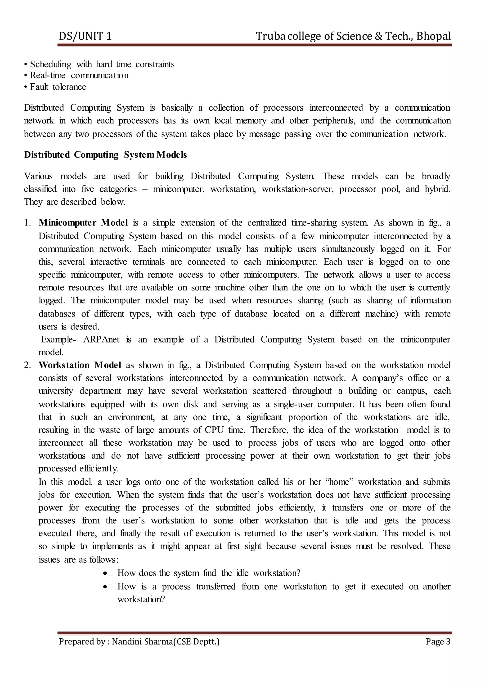DS/UNIT 1 Trubacollege of Science & Tech., Bhopal
Prepared by : Nandini Sharma(CSE Deptt.) Page 3
• Scheduling with hard time constraints
• Real-time communication
• Fault tolerance
Distributed Computing System is basically a collection of processors interconnected by a communication
network in which each processors has its own local memory and other peripherals, and the communication
between any two processors of the system takes place by message passing over the communication network.
Distributed Computing System Models
Various models are used for building Distributed Computing System. These models can be broadly
classified into five categories – minicomputer, workstation, workstation-server, processor pool, and hybrid.
They are described below.
1. Minicomputer Model is a simple extension of the centralized time-sharing system. As shown in fig., a
Distributed Computing System based on this model consists of a few minicomputer interconnected by a
communication network. Each minicomputer usually has multiple users simultaneously logged on it. For
this, several interactive terminals are connected to each minicomputer. Each user is logged on to one
specific minicomputer, with remote access to other minicomputers. The network allows a user to access
remote resources that are available on some machine other than the one on to which the user is currently
logged. The minicomputer model may be used when resources sharing (such as sharing of information
databases of different types, with each type of database located on a different machine) with remote
users is desired.
Example- ARPAnet is an example of a Distributed Computing System based on the minicomputer
model.
2. Workstation Model as shown in fig., a Distributed Computing System based on the workstation model
consists of several workstations interconnected by a communication network. A company’s office or a
university department may have several workstation scattered throughout a building or campus, each
workstations equipped with its own disk and serving as a single-user computer. It has been often found
that in such an environment, at any one time, a significant proportion of the workstations are idle,
resulting in the waste of large amounts of CPU time. Therefore, the idea of the workstation model is to
interconnect all these workstation may be used to process jobs of users who are logged onto other
workstations and do not have sufficient processing power at their own workstation to get their jobs
processed efficiently.
In this model, a user logs onto one of the workstation called his or her “home” workstation and submits
jobs for execution. When the system finds that the user’s workstation does not have sufficient processing
power for executing the processes of the submitted jobs efficiently, it transfers one or more of the
processes from the user’s workstation to some other workstation that is idle and gets the process
executed there, and finally the result of execution is returned to the user’s workstation. This model is not
so simple to implements as it might appear at first sight because several issues must be resolved. These
issues are as follows:
 How does the system find the idle workstation?
 How is a process transferred from one workstation to get it executed on another
workstation?
 