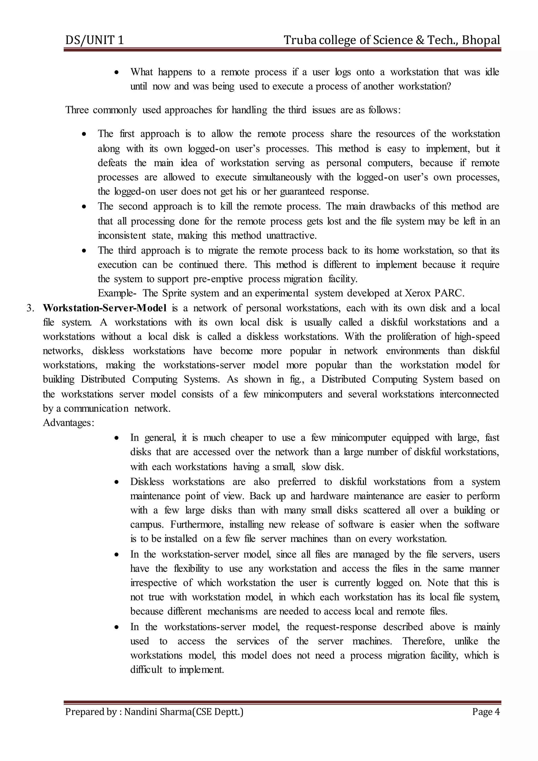 DS/UNIT 1 Trubacollege of Science & Tech., Bhopal
Prepared by : Nandini Sharma(CSE Deptt.) Page 4
 What happens to a remote process if a user logs onto a workstation that was idle
until now and was being used to execute a process of another workstation?
Three commonly used approaches for handling the third issues are as follows:
 The first approach is to allow the remote process share the resources of the workstation
along with its own logged-on user’s processes. This method is easy to implement, but it
defeats the main idea of workstation serving as personal computers, because if remote
processes are allowed to execute simultaneously with the logged-on user’s own processes,
the logged-on user does not get his or her guaranteed response.
 The second approach is to kill the remote process. The main drawbacks of this method are
that all processing done for the remote process gets lost and the file system may be left in an
inconsistent state, making this method unattractive.
 The third approach is to migrate the remote process back to its home workstation, so that its
execution can be continued there. This method is different to implement because it require
the system to support pre-emptive process migration facility.
Example- The Sprite system and an experimental system developed at Xerox PARC.
3. Workstation-Server-Model is a network of personal workstations, each with its own disk and a local
file system. A workstations with its own local disk is usually called a diskful workstations and a
workstations without a local disk is called a diskless workstations. With the proliferation of high-speed
networks, diskless workstations have become more popular in network environments than diskful
workstations, making the workstations-server model more popular than the workstation model for
building Distributed Computing Systems. As shown in fig., a Distributed Computing System based on
the workstations server model consists of a few minicomputers and several workstations interconnected
by a communication network.
Advantages:
 In general, it is much cheaper to use a few minicomputer equipped with large, fast
disks that are accessed over the network than a large number of diskful workstations,
with each workstations having a small, slow disk.
 Diskless workstations are also preferred to diskful workstations from a system
maintenance point of view. Back up and hardware maintenance are easier to perform
with a few large disks than with many small disks scattered all over a building or
campus. Furthermore, installing new release of software is easier when the software
is to be installed on a few file server machines than on every workstation.
 In the workstation-server model, since all files are managed by the file servers, users
have the flexibility to use any workstation and access the files in the same manner
irrespective of which workstation the user is currently logged on. Note that this is
not true with workstation model, in which each workstation has its local file system,
because different mechanisms are needed to access local and remote files.
 In the workstations-server model, the request-response described above is mainly
used to access the services of the server machines. Therefore, unlike the
workstations model, this model does not need a process migration facility, which is
difficult to implement.
 