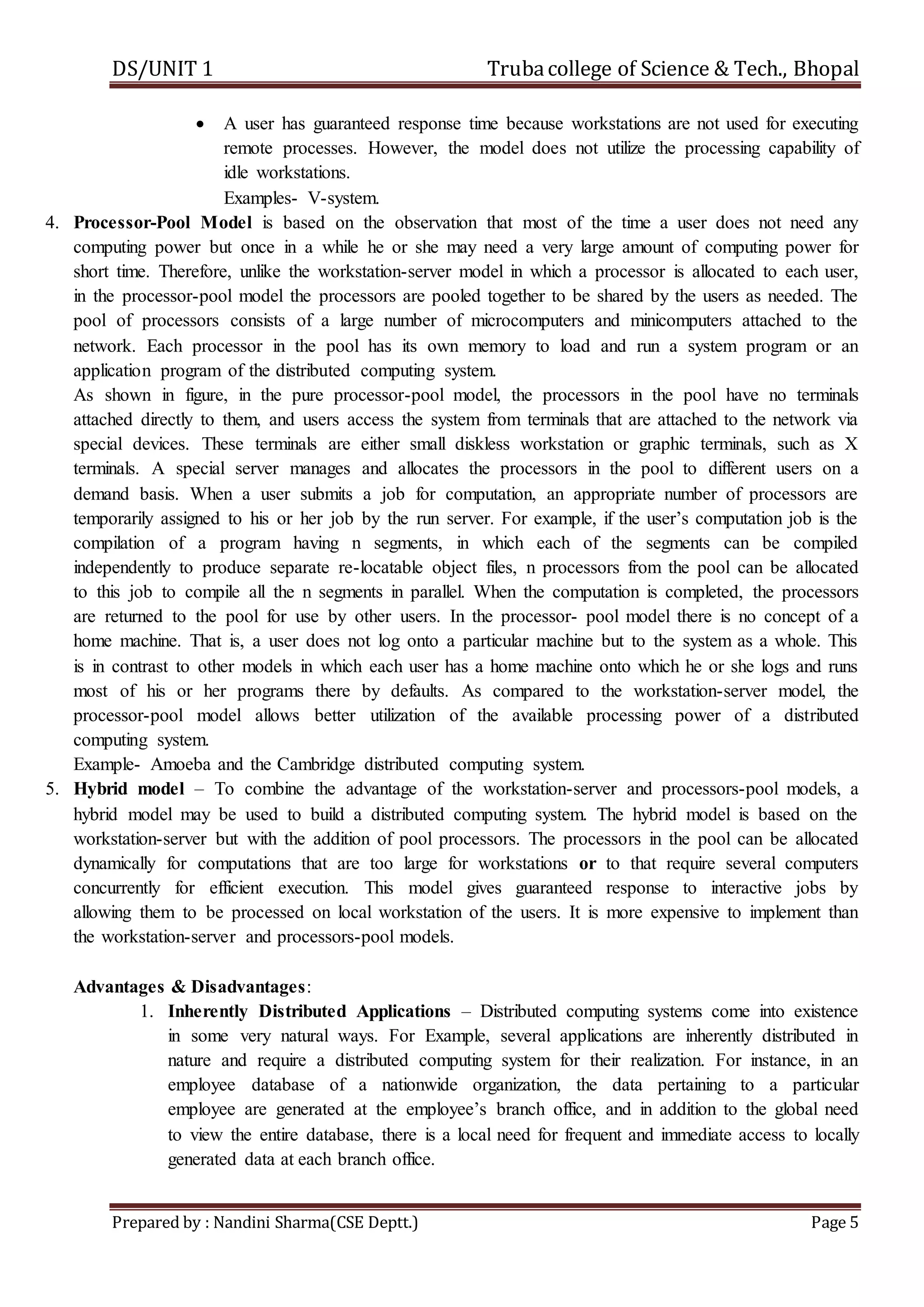 DS/UNIT 1 Trubacollege of Science & Tech., Bhopal
Prepared by : Nandini Sharma(CSE Deptt.) Page 5
 A user has guaranteed response time because workstations are not used for executing
remote processes. However, the model does not utilize the processing capability of
idle workstations.
Examples- V-system.
4. Processor-Pool Model is based on the observation that most of the time a user does not need any
computing power but once in a while he or she may need a very large amount of computing power for
short time. Therefore, unlike the workstation-server model in which a processor is allocated to each user,
in the processor-pool model the processors are pooled together to be shared by the users as needed. The
pool of processors consists of a large number of microcomputers and minicomputers attached to the
network. Each processor in the pool has its own memory to load and run a system program or an
application program of the distributed computing system.
As shown in figure, in the pure processor-pool model, the processors in the pool have no terminals
attached directly to them, and users access the system from terminals that are attached to the network via
special devices. These terminals are either small diskless workstation or graphic terminals, such as X
terminals. A special server manages and allocates the processors in the pool to different users on a
demand basis. When a user submits a job for computation, an appropriate number of processors are
temporarily assigned to his or her job by the run server. For example, if the user’s computation job is the
compilation of a program having n segments, in which each of the segments can be compiled
independently to produce separate re-locatable object files, n processors from the pool can be allocated
to this job to compile all the n segments in parallel. When the computation is completed, the processors
are returned to the pool for use by other users. In the processor- pool model there is no concept of a
home machine. That is, a user does not log onto a particular machine but to the system as a whole. This
is in contrast to other models in which each user has a home machine onto which he or she logs and runs
most of his or her programs there by defaults. As compared to the workstation-server model, the
processor-pool model allows better utilization of the available processing power of a distributed
computing system.
Example- Amoeba and the Cambridge distributed computing system.
5. Hybrid model – To combine the advantage of the workstation-server and processors-pool models, a
hybrid model may be used to build a distributed computing system. The hybrid model is based on the
workstation-server but with the addition of pool processors. The processors in the pool can be allocated
dynamically for computations that are too large for workstations or to that require several computers
concurrently for efficient execution. This model gives guaranteed response to interactive jobs by
allowing them to be processed on local workstation of the users. It is more expensive to implement than
the workstation-server and processors-pool models.
Advantages & Disadvantages:
1. Inherently Distributed Applications – Distributed computing systems come into existence
in some very natural ways. For Example, several applications are inherently distributed in
nature and require a distributed computing system for their realization. For instance, in an
employee database of a nationwide organization, the data pertaining to a particular
employee are generated at the employee’s branch office, and in addition to the global need
to view the entire database, there is a local need for frequent and immediate access to locally
generated data at each branch office.
 