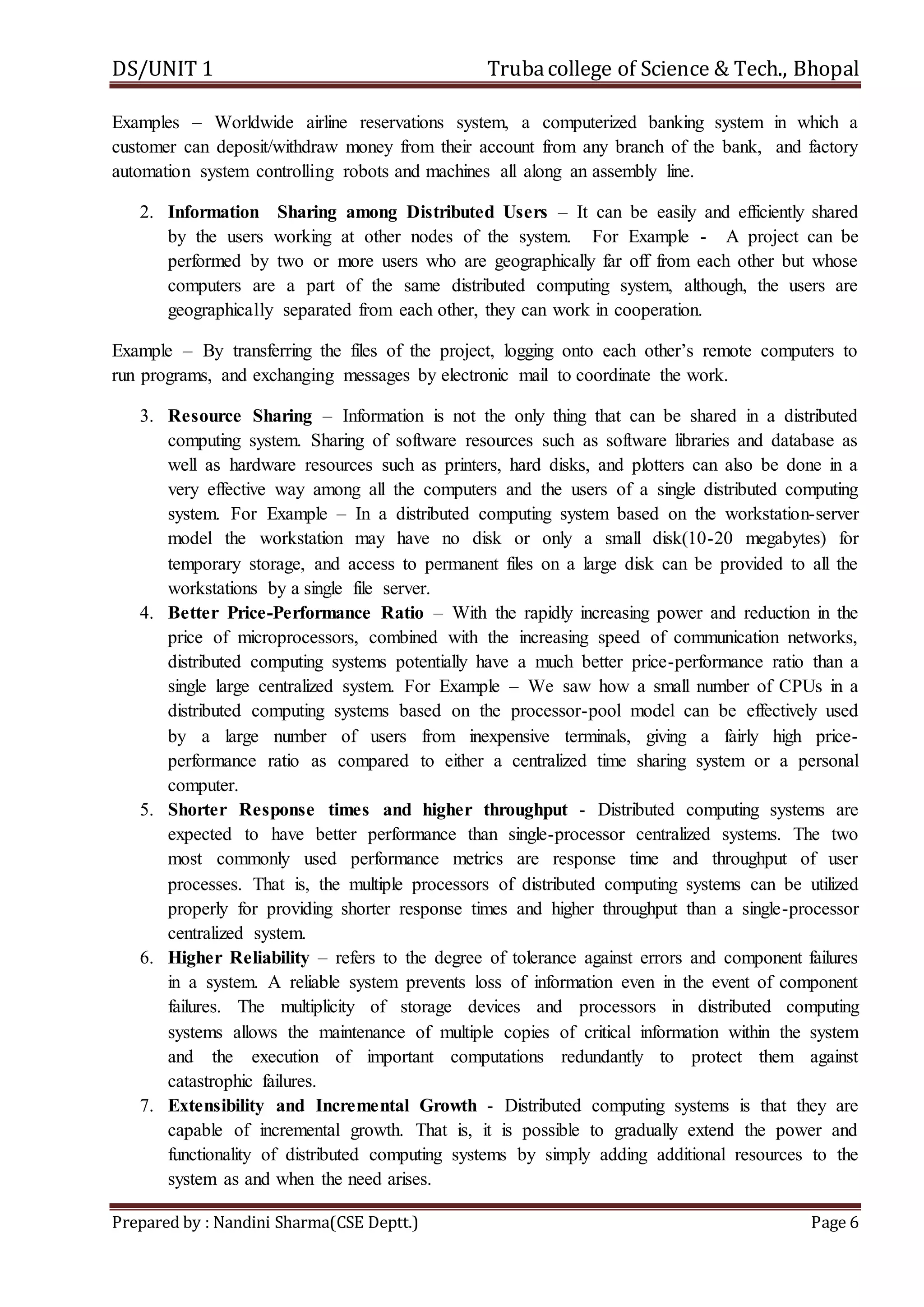 DS/UNIT 1 Trubacollege of Science & Tech., Bhopal
Prepared by : Nandini Sharma(CSE Deptt.) Page 6
Examples – Worldwide airline reservations system, a computerized banking system in which a
customer can deposit/withdraw money from their account from any branch of the bank, and factory
automation system controlling robots and machines all along an assembly line.
2. Information Sharing among Distributed Users – It can be easily and efficiently shared
by the users working at other nodes of the system. For Example - A project can be
performed by two or more users who are geographically far off from each other but whose
computers are a part of the same distributed computing system, although, the users are
geographically separated from each other, they can work in cooperation.
Example – By transferring the files of the project, logging onto each other’s remote computers to
run programs, and exchanging messages by electronic mail to coordinate the work.
3. Resource Sharing – Information is not the only thing that can be shared in a distributed
computing system. Sharing of software resources such as software libraries and database as
well as hardware resources such as printers, hard disks, and plotters can also be done in a
very effective way among all the computers and the users of a single distributed computing
system. For Example – In a distributed computing system based on the workstation-server
model the workstation may have no disk or only a small disk(10-20 megabytes) for
temporary storage, and access to permanent files on a large disk can be provided to all the
workstations by a single file server.
4. Better Price-Performance Ratio – With the rapidly increasing power and reduction in the
price of microprocessors, combined with the increasing speed of communication networks,
distributed computing systems potentially have a much better price-performance ratio than a
single large centralized system. For Example – We saw how a small number of CPUs in a
distributed computing systems based on the processor-pool model can be effectively used
by a large number of users from inexpensive terminals, giving a fairly high price-
performance ratio as compared to either a centralized time sharing system or a personal
computer.
5. Shorter Response times and higher throughput - Distributed computing systems are
expected to have better performance than single-processor centralized systems. The two
most commonly used performance metrics are response time and throughput of user
processes. That is, the multiple processors of distributed computing systems can be utilized
properly for providing shorter response times and higher throughput than a single-processor
centralized system.
6. Higher Reliability – refers to the degree of tolerance against errors and component failures
in a system. A reliable system prevents loss of information even in the event of component
failures. The multiplicity of storage devices and processors in distributed computing
systems allows the maintenance of multiple copies of critical information within the system
and the execution of important computations redundantly to protect them against
catastrophic failures.
7. Extensibility and Incremental Growth - Distributed computing systems is that they are
capable of incremental growth. That is, it is possible to gradually extend the power and
functionality of distributed computing systems by simply adding additional resources to the
system as and when the need arises.
 