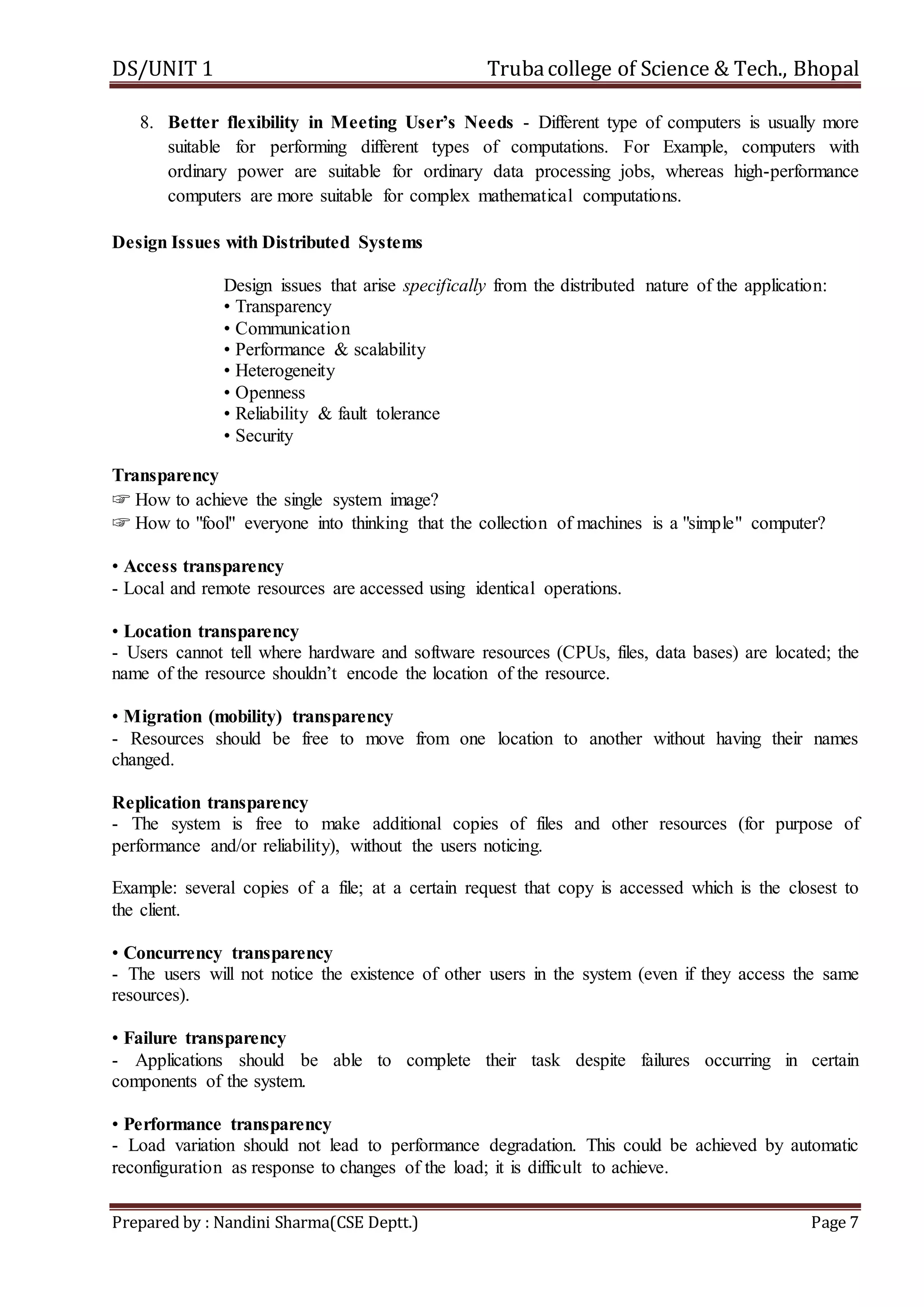 DS/UNIT 1 Trubacollege of Science & Tech., Bhopal
Prepared by : Nandini Sharma(CSE Deptt.) Page 7
8. Better flexibility in Meeting User’s Needs - Different type of computers is usually more
suitable for performing different types of computations. For Example, computers with
ordinary power are suitable for ordinary data processing jobs, whereas high-performance
computers are more suitable for complex mathematical computations.
Design Issues with Distributed Systems
Design issues that arise specifically from the distributed nature of the application:
• Transparency
• Communication
• Performance & scalability
• Heterogeneity
• Openness
• Reliability & fault tolerance
• Security
Transparency
☞ How to achieve the single system image?
☞ How to "fool" everyone into thinking that the collection of machines is a "simple" computer?
• Access transparency
- Local and remote resources are accessed using identical operations.
• Location transparency
- Users cannot tell where hardware and software resources (CPUs, files, data bases) are located; the
name of the resource shouldn’t encode the location of the resource.
• Migration (mobility) transparency
- Resources should be free to move from one location to another without having their names
changed.
Replication transparency
- The system is free to make additional copies of files and other resources (for purpose of
performance and/or reliability), without the users noticing.
Example: several copies of a file; at a certain request that copy is accessed which is the closest to
the client.
• Concurrency transparency
- The users will not notice the existence of other users in the system (even if they access the same
resources).
• Failure transparency
- Applications should be able to complete their task despite failures occurring in certain
components of the system.
• Performance transparency
- Load variation should not lead to performance degradation. This could be achieved by automatic
reconfiguration as response to changes of the load; it is difficult to achieve.
 