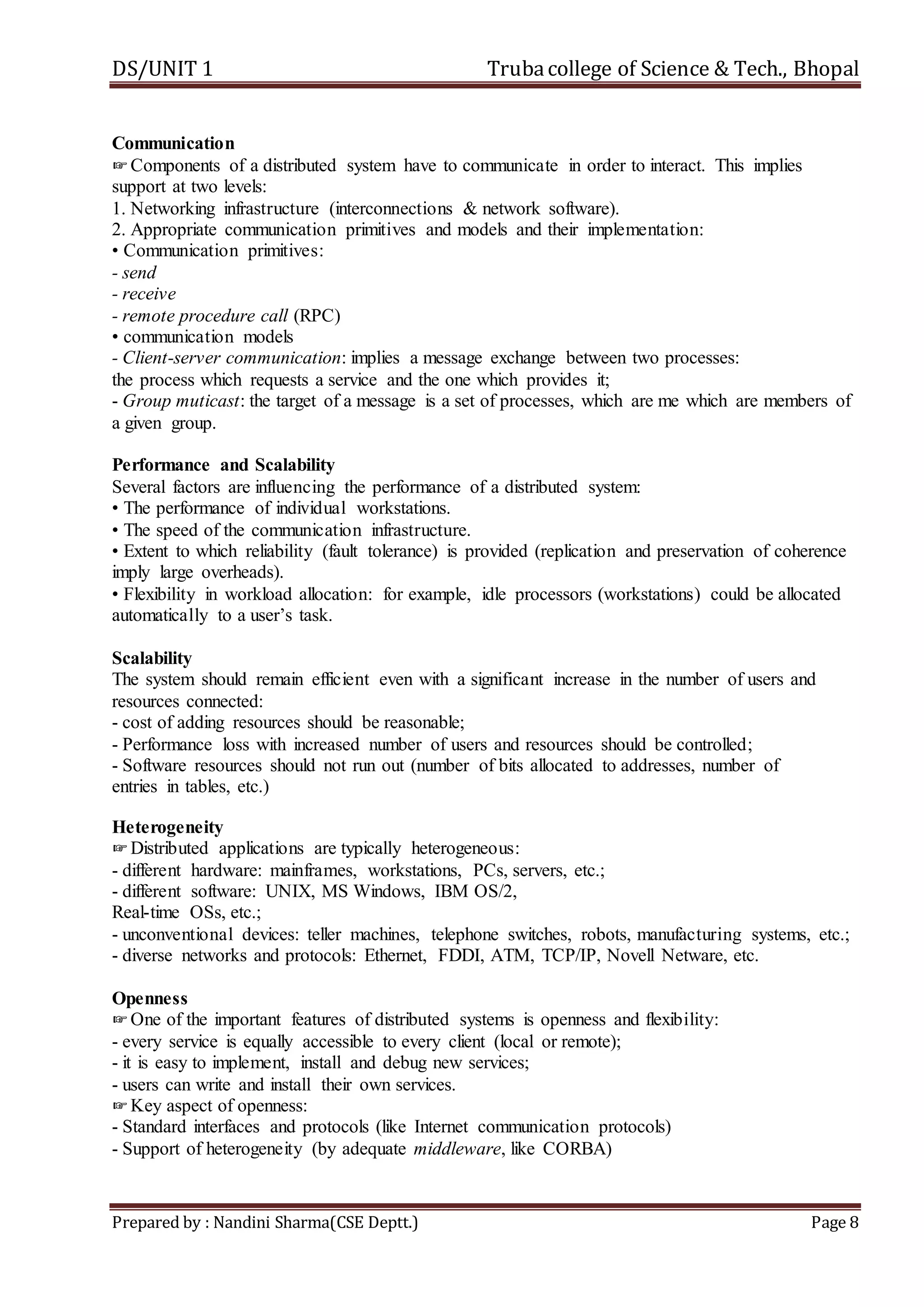 DS/UNIT 1 Trubacollege of Science & Tech., Bhopal
Prepared by : Nandini Sharma(CSE Deptt.) Page 8
Communication
☞Components of a distributed system have to communicate in order to interact. This implies
support at two levels:
1. Networking infrastructure (interconnections & network software).
2. Appropriate communication primitives and models and their implementation:
• Communication primitives:
- send
- receive
- remote procedure call (RPC)
• communication models
- Client-server communication: implies a message exchange between two processes:
the process which requests a service and the one which provides it;
- Group muticast: the target of a message is a set of processes, which are me which are members of
a given group.
Performance and Scalability
Several factors are influencing the performance of a distributed system:
• The performance of individual workstations.
• The speed of the communication infrastructure.
• Extent to which reliability (fault tolerance) is provided (replication and preservation of coherence
imply large overheads).
• Flexibility in workload allocation: for example, idle processors (workstations) could be allocated
automatically to a user’s task.
Scalability
The system should remain efficient even with a significant increase in the number of users and
resources connected:
- cost of adding resources should be reasonable;
- Performance loss with increased number of users and resources should be controlled;
- Software resources should not run out (number of bits allocated to addresses, number of
entries in tables, etc.)
Heterogeneity
☞Distributed applications are typically heterogeneous:
- different hardware: mainframes, workstations, PCs, servers, etc.;
- different software: UNIX, MS Windows, IBM OS/2,
Real-time OSs, etc.;
- unconventional devices: teller machines, telephone switches, robots, manufacturing systems, etc.;
- diverse networks and protocols: Ethernet, FDDI, ATM, TCP/IP, Novell Netware, etc.
Openness
☞One of the important features of distributed systems is openness and flexibility:
- every service is equally accessible to every client (local or remote);
- it is easy to implement, install and debug new services;
- users can write and install their own services.
☞Key aspect of openness:
- Standard interfaces and protocols (like Internet communication protocols)
- Support of heterogeneity (by adequate middleware, like CORBA)
 