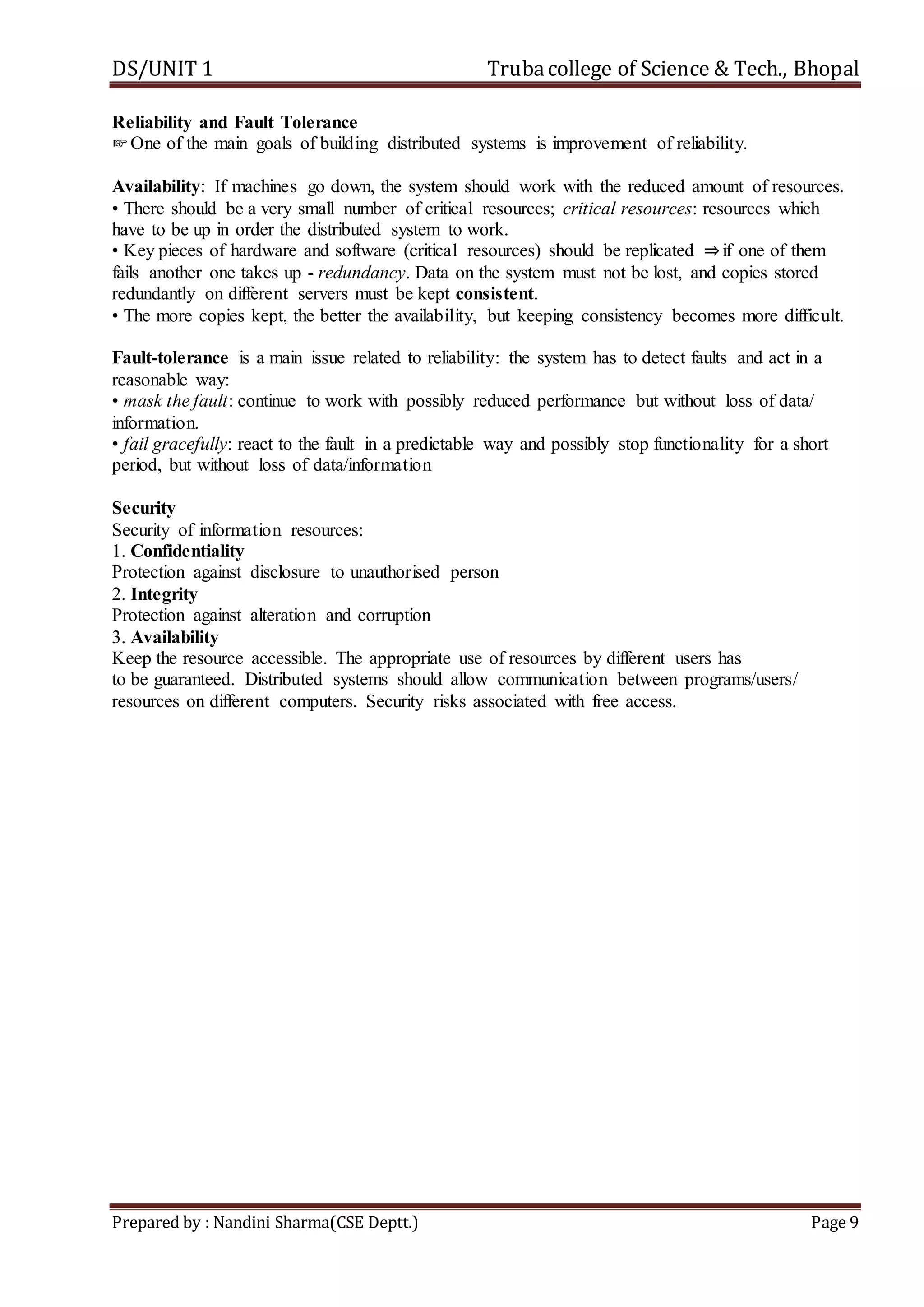 DS/UNIT 1 Trubacollege of Science & Tech., Bhopal
Prepared by : Nandini Sharma(CSE Deptt.) Page 9
Reliability and Fault Tolerance
☞One of the main goals of building distributed systems is improvement of reliability.
Availability: If machines go down, the system should work with the reduced amount of resources.
• There should be a very small number of critical resources; critical resources: resources which
have to be up in order the distributed system to work.
• Key pieces of hardware and software (critical resources) should be replicated ⇒if one of them
fails another one takes up - redundancy. Data on the system must not be lost, and copies stored
redundantly on different servers must be kept consistent.
• The more copies kept, the better the availability, but keeping consistency becomes more difficult.
Fault-tolerance is a main issue related to reliability: the system has to detect faults and act in a
reasonable way:
• mask the fault: continue to work with possibly reduced performance but without loss of data/
information.
• fail gracefully: react to the fault in a predictable way and possibly stop functionality for a short
period, but without loss of data/information
Security
Security of information resources:
1. Confidentiality
Protection against disclosure to unauthorised person
2. Integrity
Protection against alteration and corruption
3. Availability
Keep the resource accessible. The appropriate use of resources by different users has
to be guaranteed. Distributed systems should allow communication between programs/users/
resources on different computers. Security risks associated with free access.
 