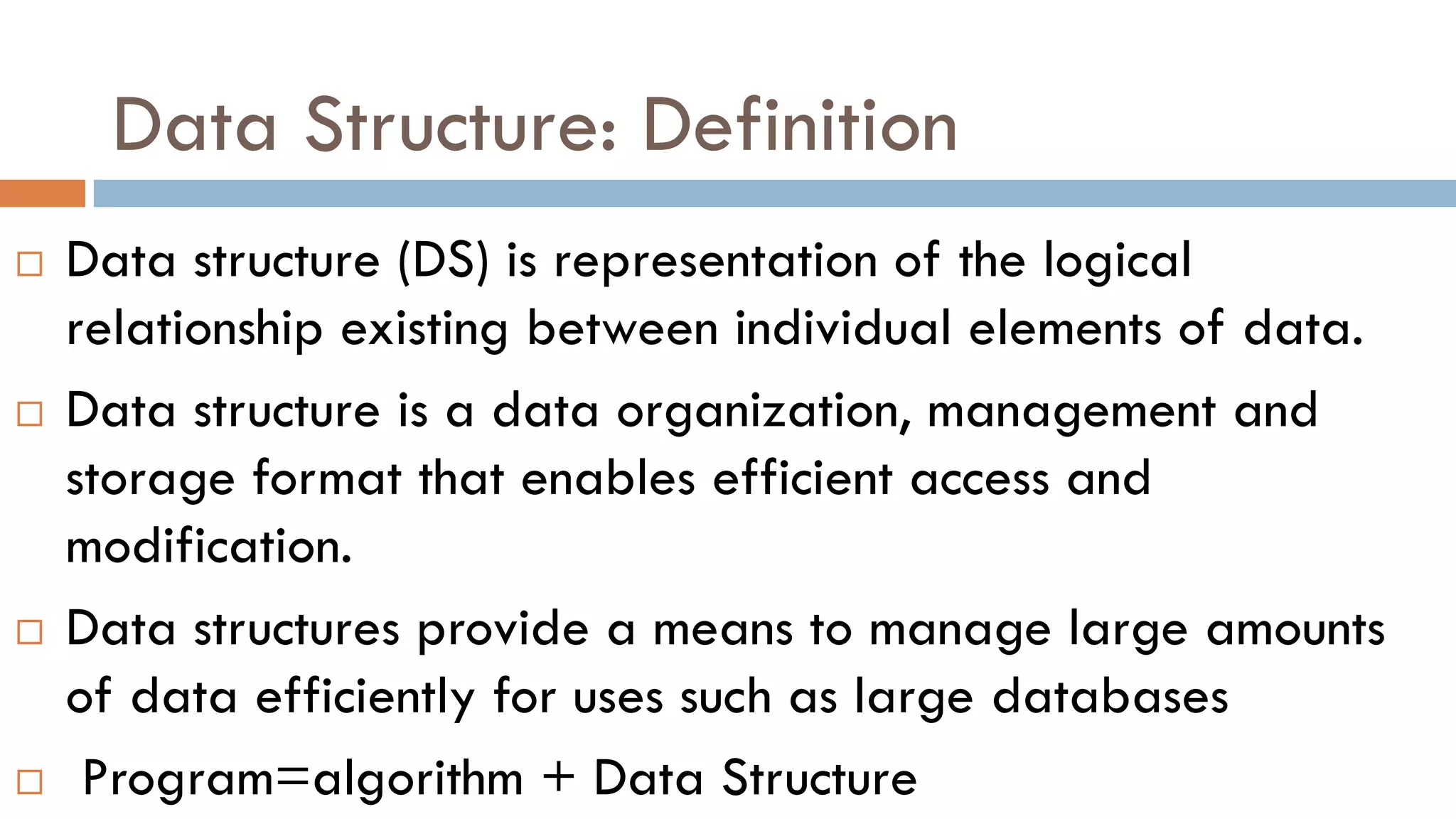 Data Structure: Definition
 Data structure (DS) is representation of the logical
relationship existing between individual elements of data.
 Data structure is a data organization, management and
storage format that enables efficient access and
modification.
 Data structures provide a means to manage large amounts
of data efficiently for uses such as large databases
 Program=algorithm + Data Structure
 
