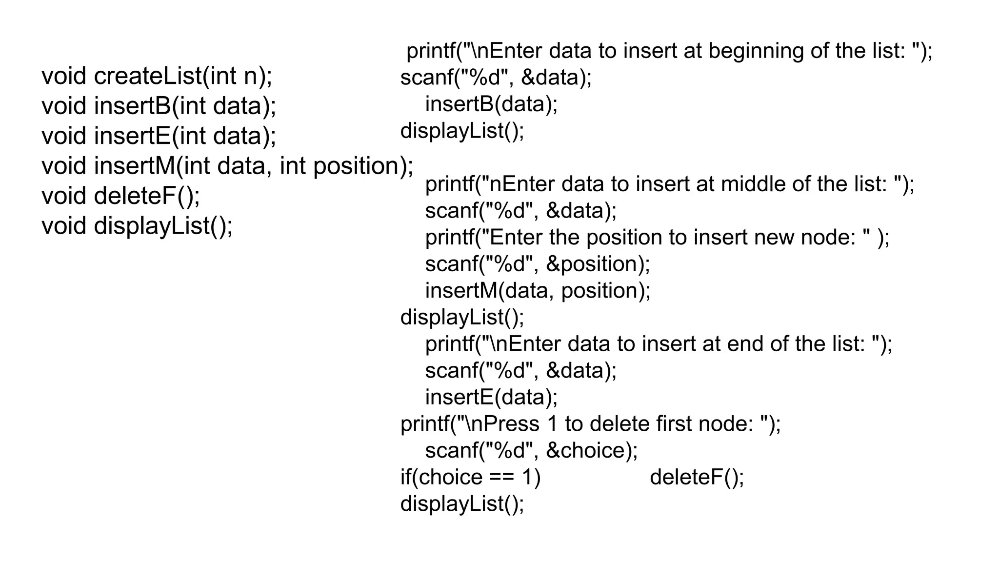 void createList(int n);
void insertB(int data);
void insertE(int data);
void insertM(int data, int position);
void deleteF();
void displayList();
printf("nEnter data to insert at beginning of the list: ");
scanf("%d", &data);
insertB(data);
displayList();
printf("nEnter data to insert at middle of the list: ");
scanf("%d", &data);
printf("Enter the position to insert new node: " );
scanf("%d", &position);
insertM(data, position);
displayList();
printf("nEnter data to insert at end of the list: ");
scanf("%d", &data);
insertE(data);
printf("nPress 1 to delete first node: ");
scanf("%d", &choice);
if(choice == 1) deleteF();
displayList();
 