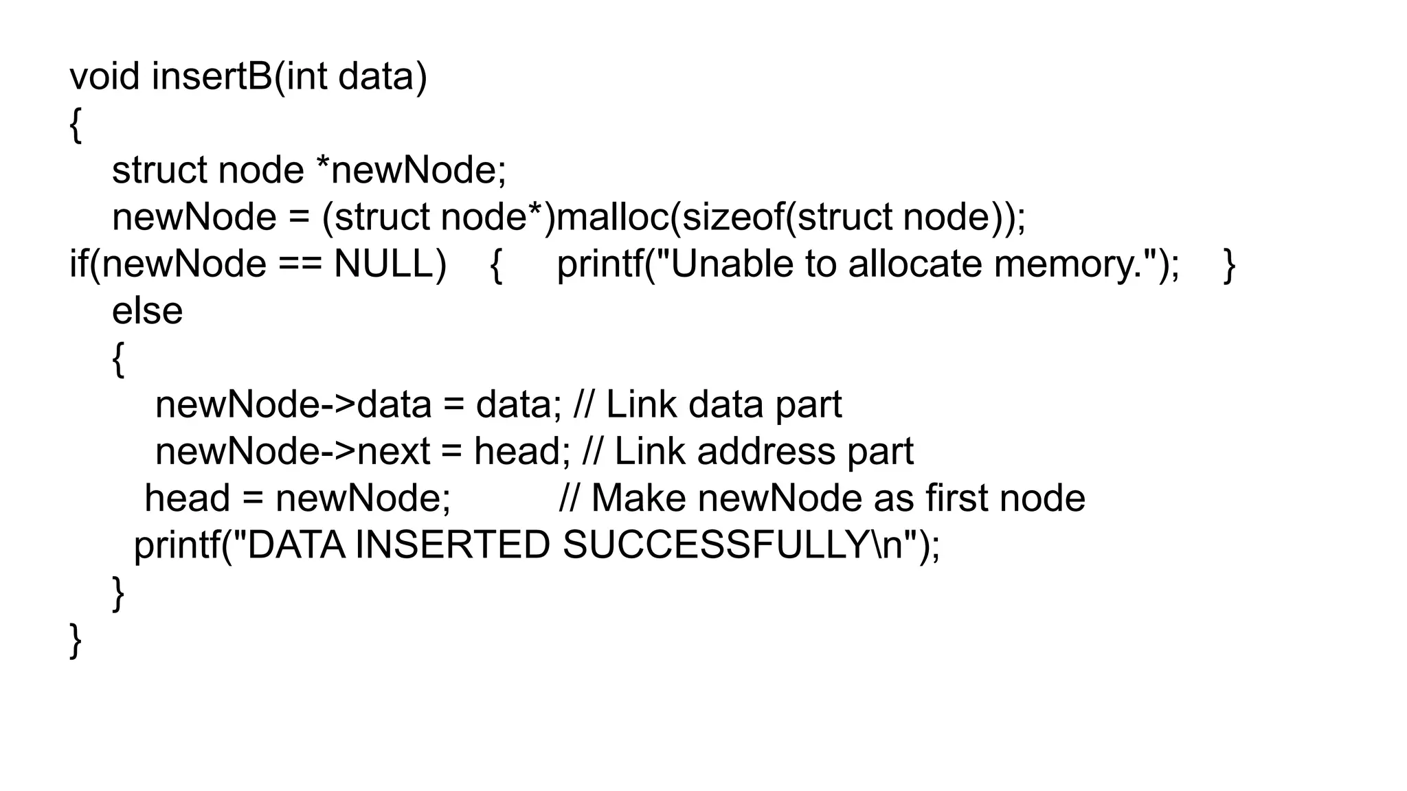 void insertB(int data)
{
struct node *newNode;
newNode = (struct node*)malloc(sizeof(struct node));
if(newNode == NULL) { printf("Unable to allocate memory."); }
else
{
newNode->data = data; // Link data part
newNode->next = head; // Link address part
head = newNode; // Make newNode as first node
printf("DATA INSERTED SUCCESSFULLYn");
}
}
 