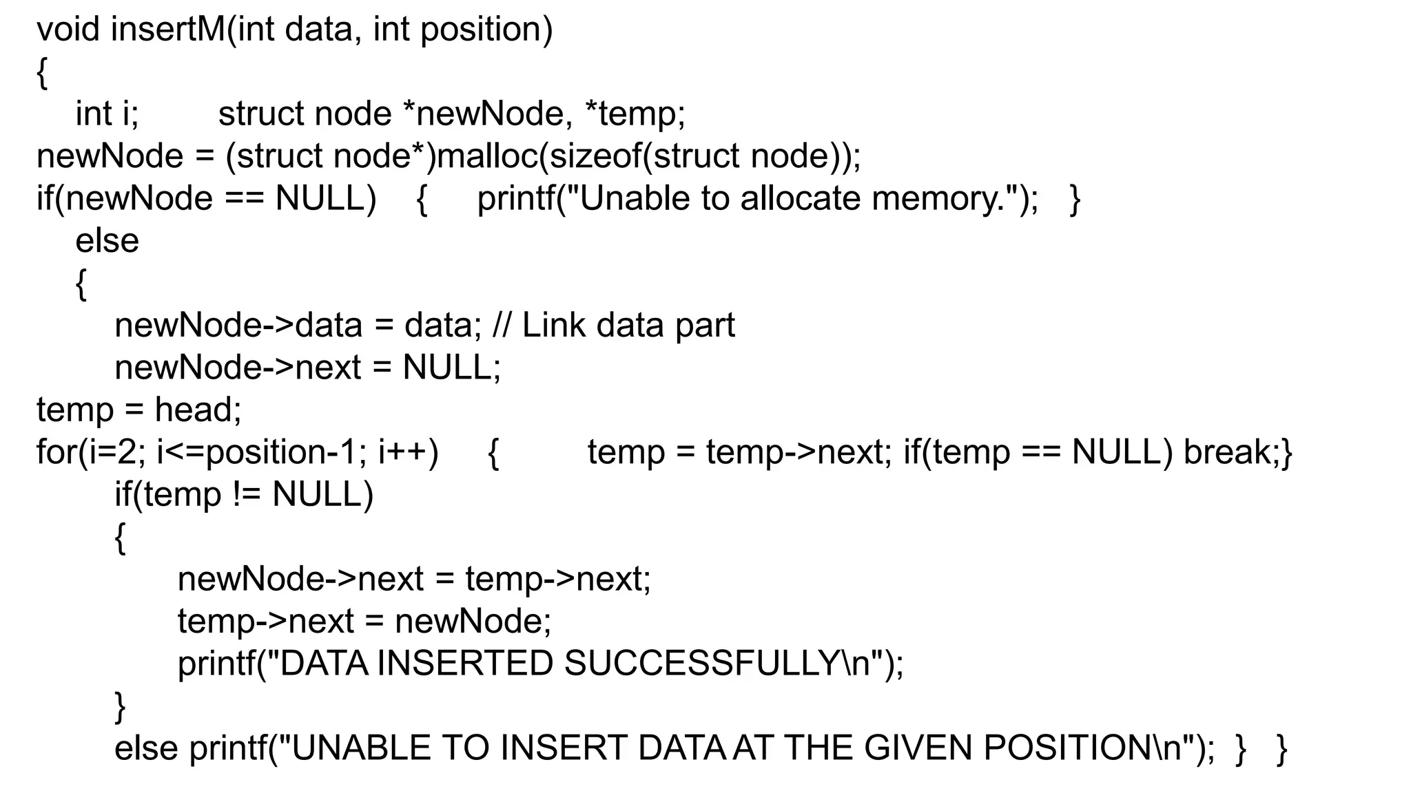 void insertM(int data, int position)
{
int i; struct node *newNode, *temp;
newNode = (struct node*)malloc(sizeof(struct node));
if(newNode == NULL) { printf("Unable to allocate memory."); }
else
{
newNode->data = data; // Link data part
newNode->next = NULL;
temp = head;
for(i=2; i<=position-1; i++) { temp = temp->next; if(temp == NULL) break;}
if(temp != NULL)
{
newNode->next = temp->next;
temp->next = newNode;
printf("DATA INSERTED SUCCESSFULLYn");
}
else printf("UNABLE TO INSERT DATA AT THE GIVEN POSITIONn"); } }
 