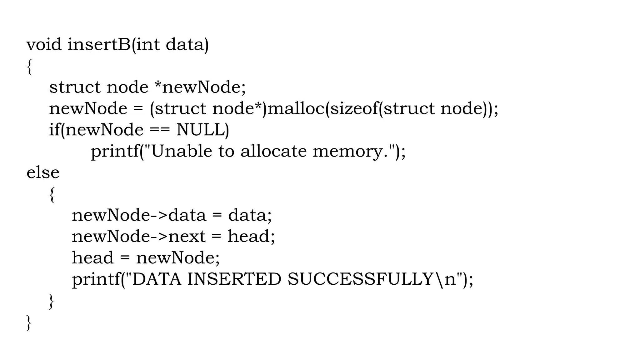 void insertB(int data)
{
struct node *newNode;
newNode = (struct node*)malloc(sizeof(struct node));
if(newNode == NULL)
printf("Unable to allocate memory.");
else
{
newNode->data = data;
newNode->next = head;
head = newNode;
printf("DATA INSERTED SUCCESSFULLYn");
}
}
 