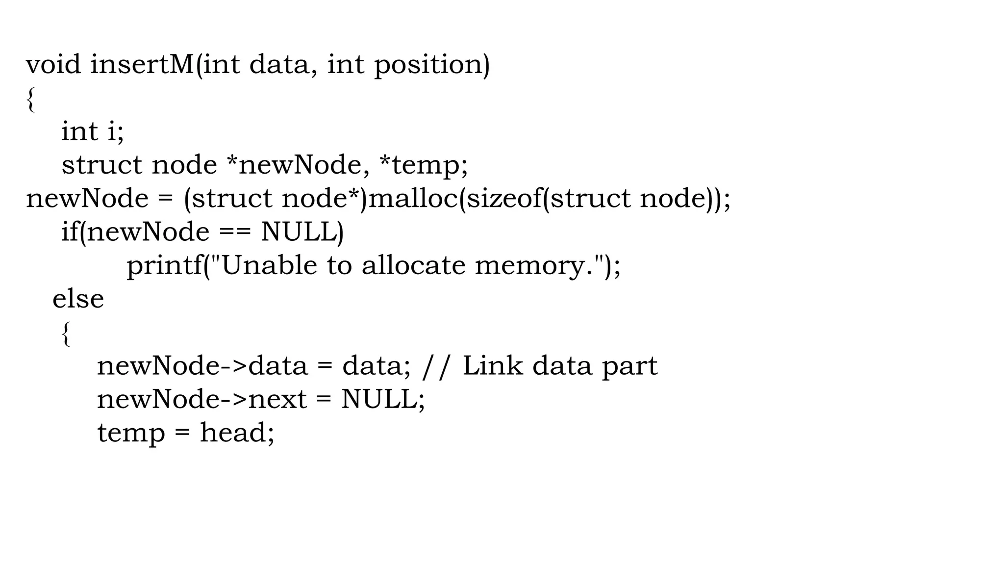 void insertM(int data, int position)
{
int i;
struct node *newNode, *temp;
newNode = (struct node*)malloc(sizeof(struct node));
if(newNode == NULL)
printf("Unable to allocate memory.");
else
{
newNode->data = data; // Link data part
newNode->next = NULL;
temp = head;
 