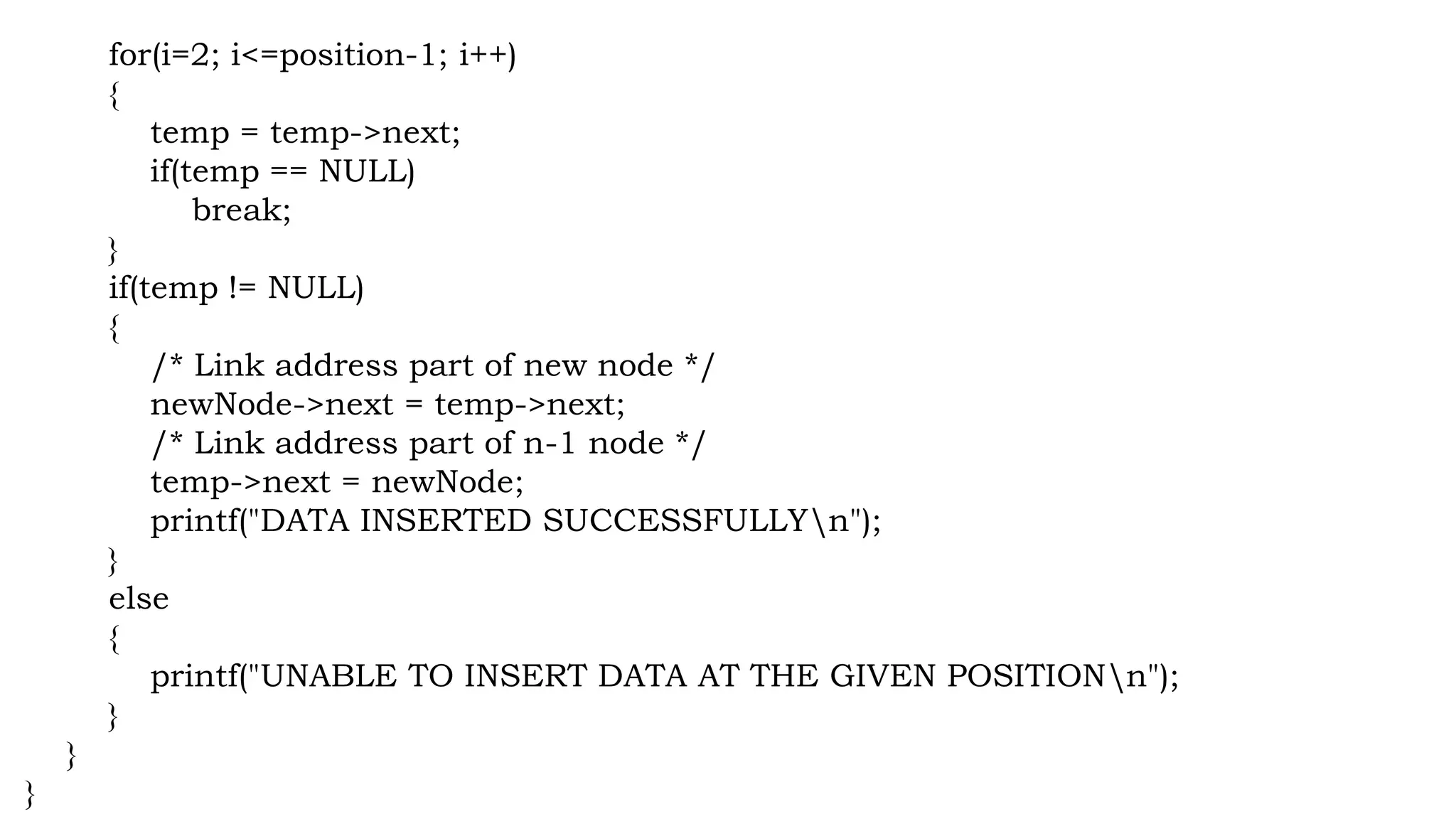 for(i=2; i<=position-1; i++)
{
temp = temp->next;
if(temp == NULL)
break;
}
if(temp != NULL)
{
/* Link address part of new node */
newNode->next = temp->next;
/* Link address part of n-1 node */
temp->next = newNode;
printf("DATA INSERTED SUCCESSFULLYn");
}
else
{
printf("UNABLE TO INSERT DATA AT THE GIVEN POSITIONn");
}
}
}
 