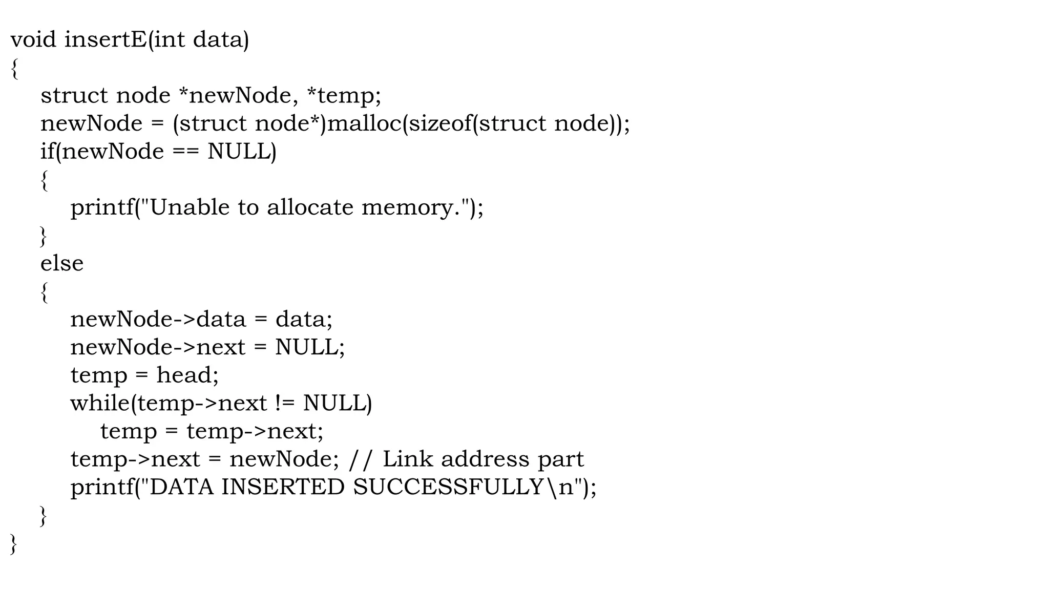 void insertE(int data)
{
struct node *newNode, *temp;
newNode = (struct node*)malloc(sizeof(struct node));
if(newNode == NULL)
{
printf("Unable to allocate memory.");
}
else
{
newNode->data = data;
newNode->next = NULL;
temp = head;
while(temp->next != NULL)
temp = temp->next;
temp->next = newNode; // Link address part
printf("DATA INSERTED SUCCESSFULLYn");
}
}
 