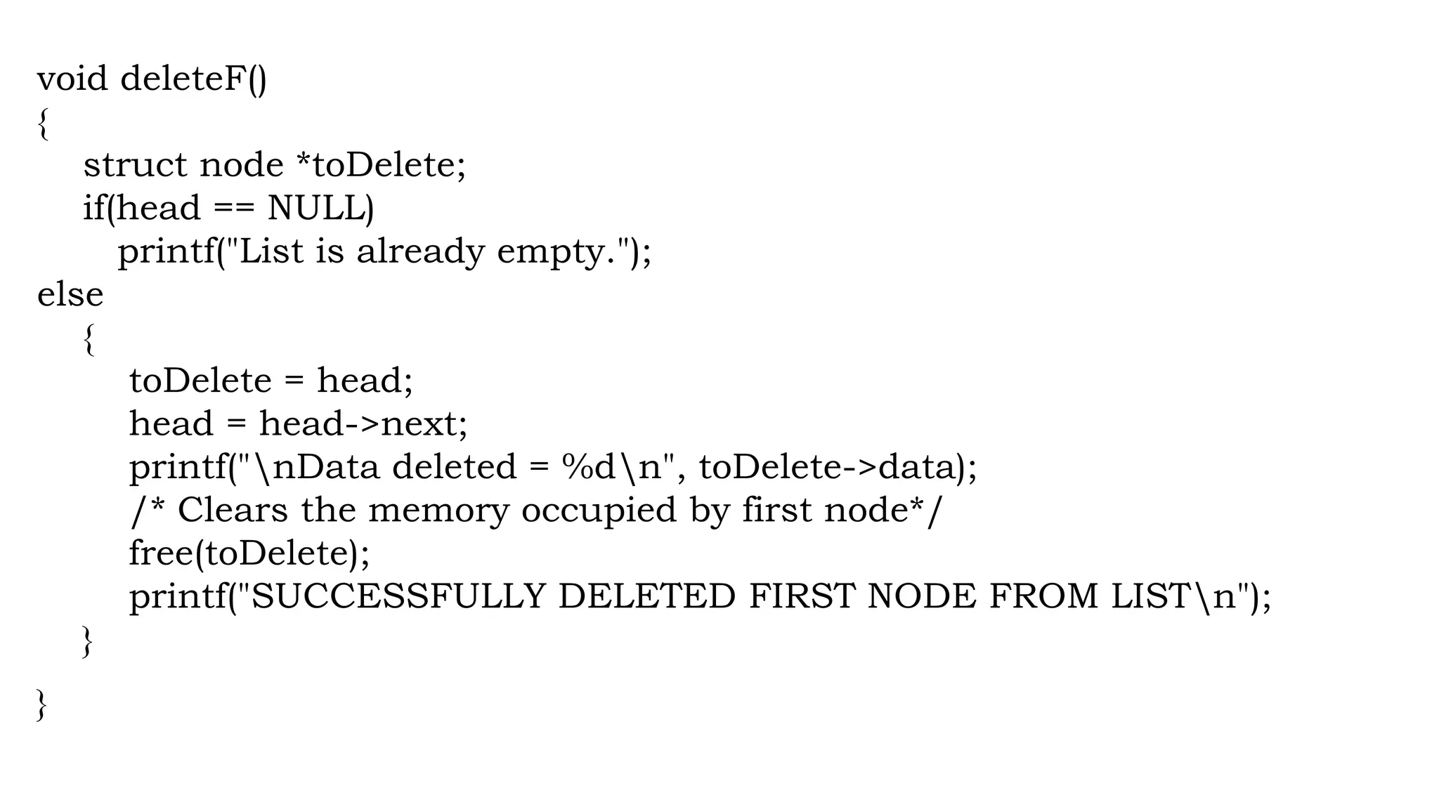 void deleteF()
{
struct node *toDelete;
if(head == NULL)
printf("List is already empty.");
else
{
toDelete = head;
head = head->next;
printf("nData deleted = %dn", toDelete->data);
/* Clears the memory occupied by first node*/
free(toDelete);
printf("SUCCESSFULLY DELETED FIRST NODE FROM LISTn");
}
}
 