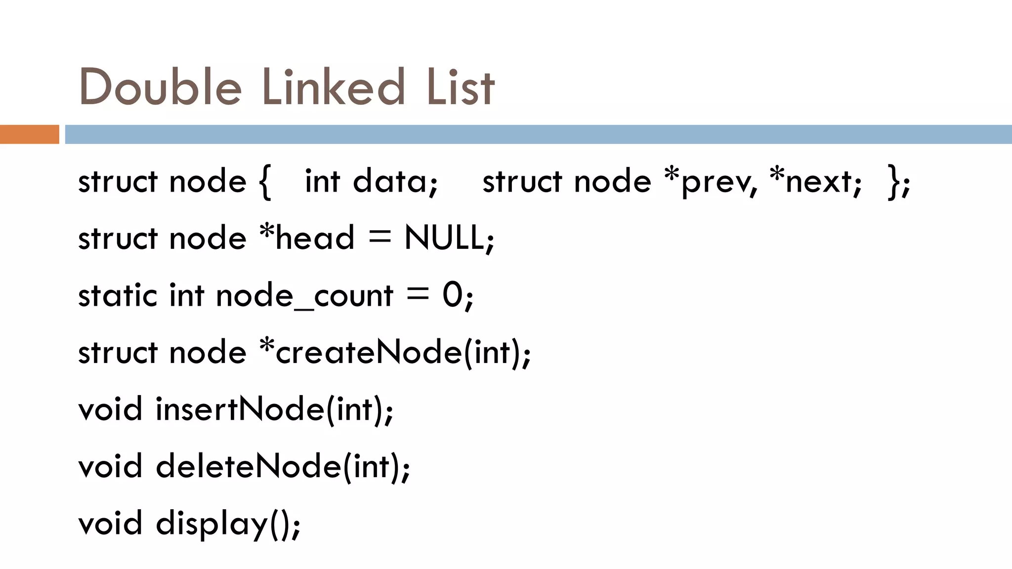 Double Linked List
struct node { int data; struct node *prev, *next; };
struct node *head = NULL;
static int node_count = 0;
struct node *createNode(int);
void insertNode(int);
void deleteNode(int);
void display();
 