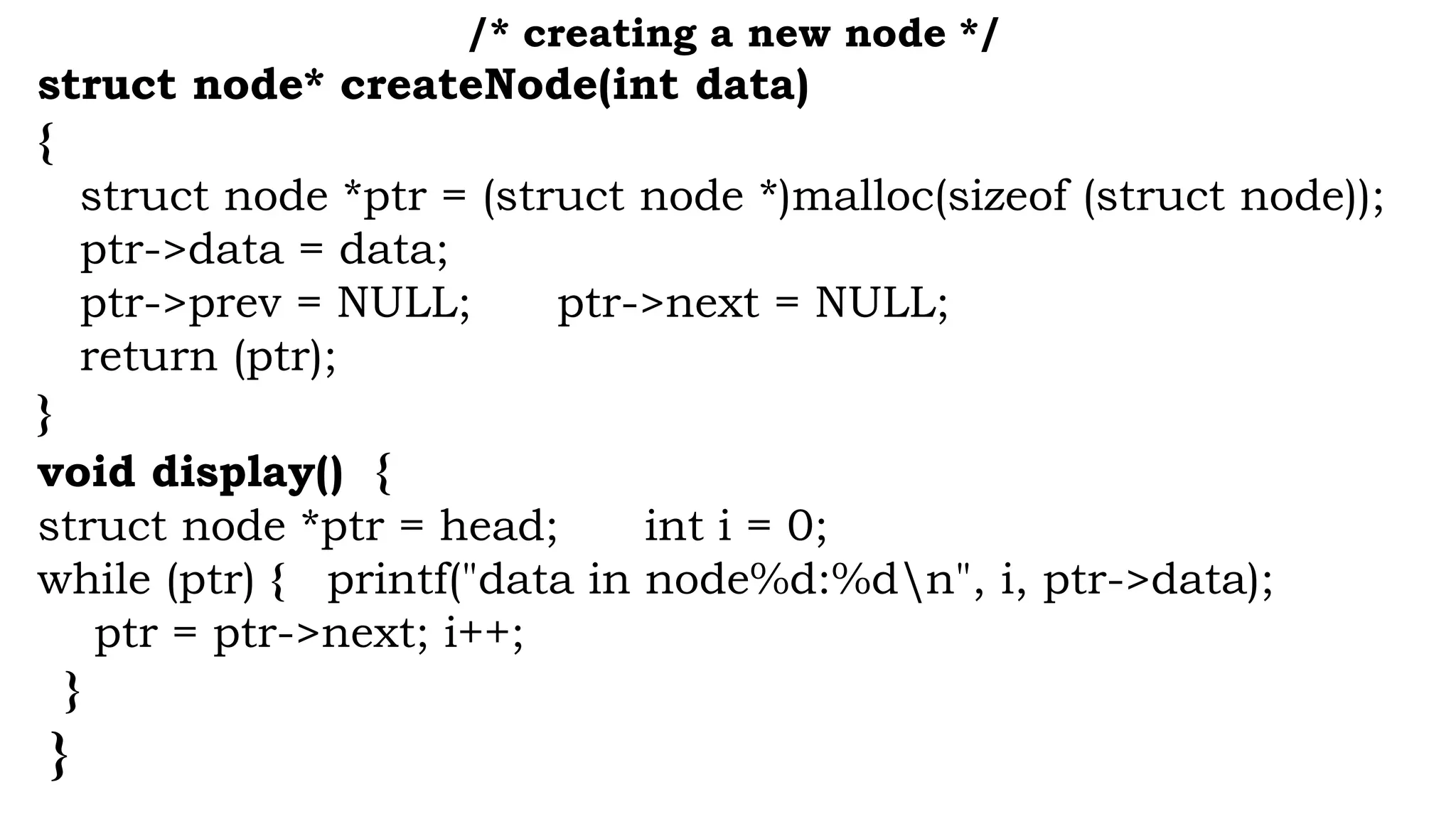 /* creating a new node */
struct node* createNode(int data)
{
struct node *ptr = (struct node *)malloc(sizeof (struct node));
ptr->data = data;
ptr->prev = NULL; ptr->next = NULL;
return (ptr);
}
void display() {
struct node *ptr = head; int i = 0;
while (ptr) { printf("data in node%d:%dn", i, ptr->data);
ptr = ptr->next; i++;
}
}
 