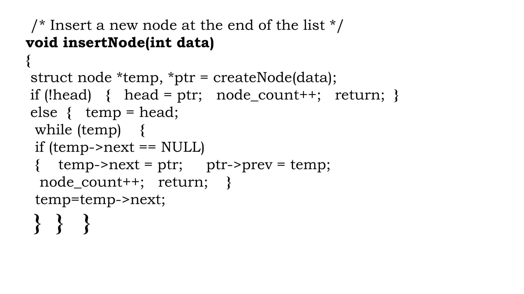/* Insert a new node at the end of the list */
void insertNode(int data)
{
struct node *temp, *ptr = createNode(data);
if (!head) { head = ptr; node_count++; return; }
else { temp = head;
while (temp) {
if (temp->next == NULL)
{ temp->next = ptr; ptr->prev = temp;
node_count++; return; }
temp=temp->next;
} } }
 