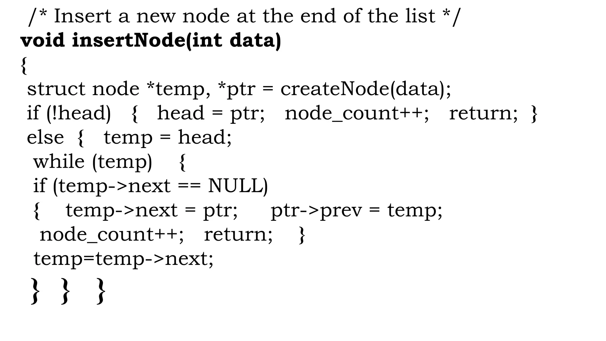 /* Insert a new node at the end of the list */
void insertNode(int data)
{
struct node *temp, *ptr = createNode(data);
if (!head) { head = ptr; node_count++; return; }
else { temp = head;
while (temp) {
if (temp->next == NULL)
{ temp->next = ptr; ptr->prev = temp;
node_count++; return; }
temp=temp->next;
} } }
 