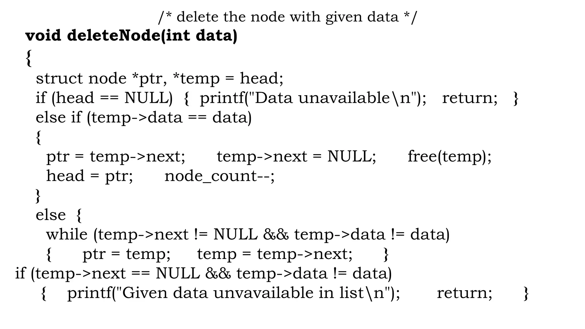 /* delete the node with given data */
void deleteNode(int data)
{
struct node *ptr, *temp = head;
if (head == NULL) { printf("Data unavailablen"); return; }
else if (temp->data == data)
{
ptr = temp->next; temp->next = NULL; free(temp);
head = ptr; node_count--;
}
else {
while (temp->next != NULL && temp->data != data)
{ ptr = temp; temp = temp->next; }
if (temp->next == NULL && temp->data != data)
{ printf("Given data unvavailable in listn"); return; }
 