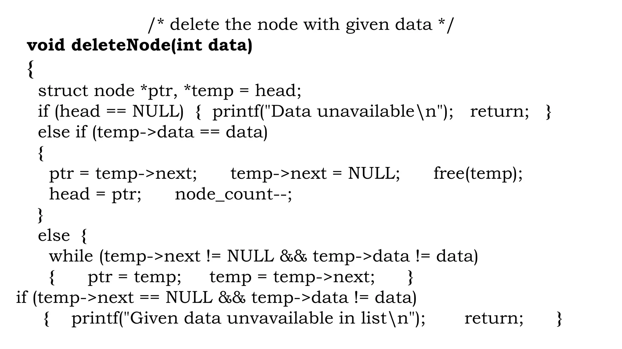 /* delete the node with given data */
void deleteNode(int data)
{
struct node *ptr, *temp = head;
if (head == NULL) { printf("Data unavailablen"); return; }
else if (temp->data == data)
{
ptr = temp->next; temp->next = NULL; free(temp);
head = ptr; node_count--;
}
else {
while (temp->next != NULL && temp->data != data)
{ ptr = temp; temp = temp->next; }
if (temp->next == NULL && temp->data != data)
{ printf("Given data unvavailable in listn"); return; }
 