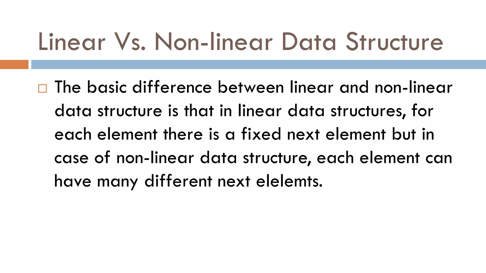 Linear Vs. Non-linear Data Structure
 The basic difference between linear and non-linear
data structure is that in linear data structures, for
each element there is a fixed next element but in
case of non-linear data structure, each element can
have many different next elelemts.
 