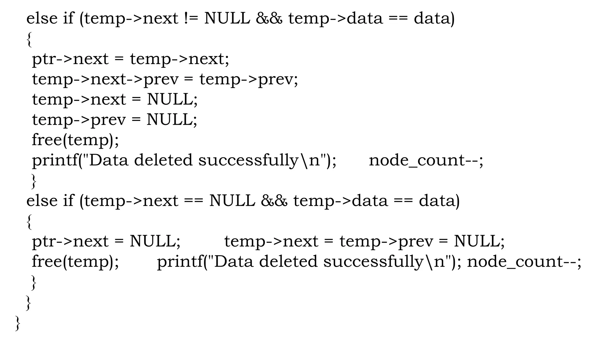 else if (temp->next != NULL && temp->data == data)
{
ptr->next = temp->next;
temp->next->prev = temp->prev;
temp->next = NULL;
temp->prev = NULL;
free(temp);
printf("Data deleted successfullyn"); node_count--;
}
else if (temp->next == NULL && temp->data == data)
{
ptr->next = NULL; temp->next = temp->prev = NULL;
free(temp); printf("Data deleted successfullyn"); node_count--;
}
}
}
 