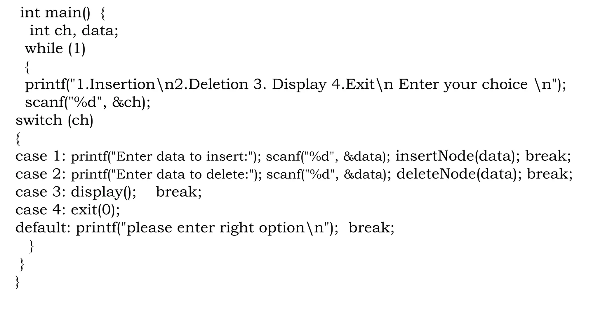 int main() {
int ch, data;
while (1)
{
printf("1.Insertionn2.Deletion 3. Display 4.Exitn Enter your choice n");
scanf("%d", &ch);
switch (ch)
{
case 1: printf("Enter data to insert:"); scanf("%d", &data); insertNode(data); break;
case 2: printf("Enter data to delete:"); scanf("%d", &data); deleteNode(data); break;
case 3: display(); break;
case 4: exit(0);
default: printf("please enter right optionn"); break;
}
}
}
 