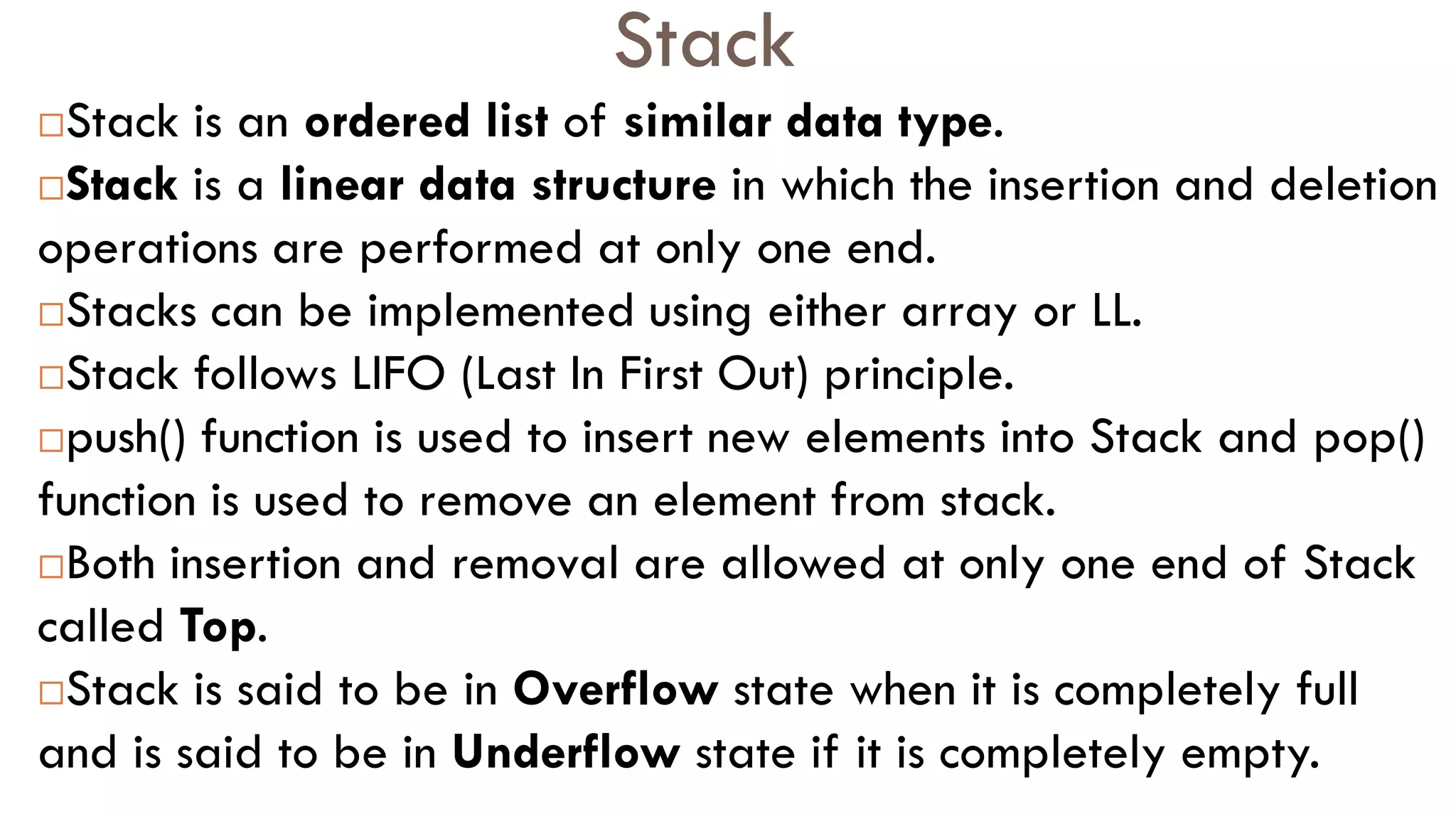 Stack
Stack is an ordered list of similar data type.
Stack is a linear data structure in which the insertion and deletion
operations are performed at only one end.
Stacks can be implemented using either array or LL.
Stack follows LIFO (Last In First Out) principle.
push() function is used to insert new elements into Stack and pop()
function is used to remove an element from stack.
Both insertion and removal are allowed at only one end of Stack
called Top.
Stack is said to be in Overflow state when it is completely full
and is said to be in Underflow state if it is completely empty.
 