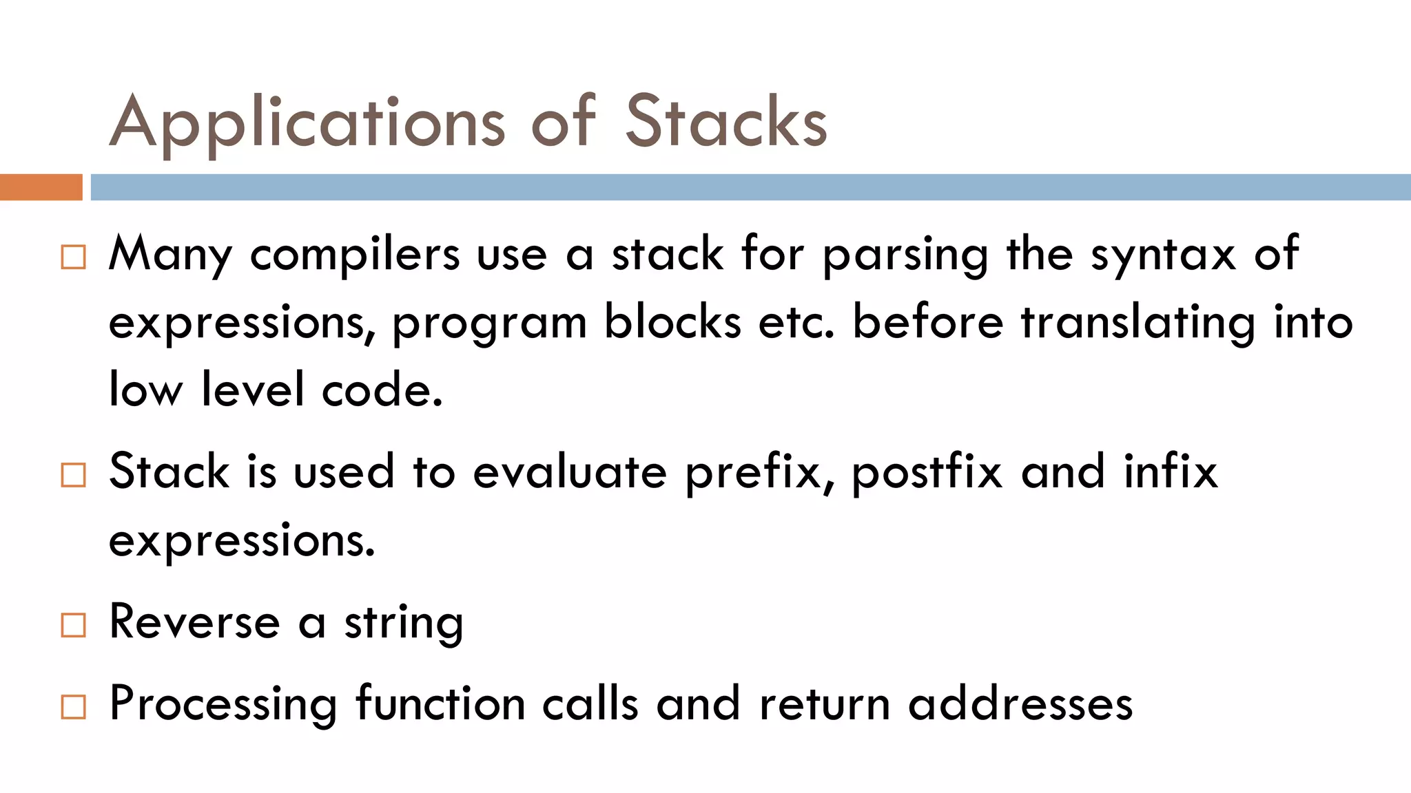 Applications of Stacks
 Many compilers use a stack for parsing the syntax of
expressions, program blocks etc. before translating into
low level code.
 Stack is used to evaluate prefix, postfix and infix
expressions.
 Reverse a string
 Processing function calls and return addresses
 