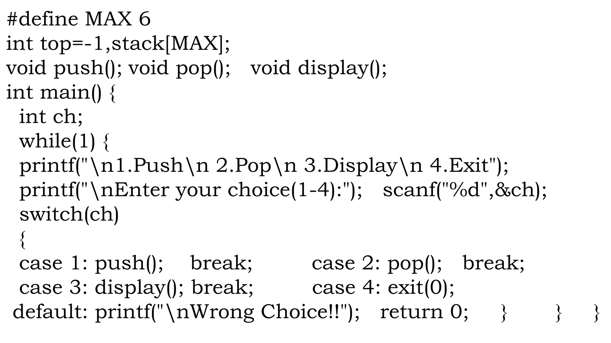 #define MAX 6
int top=-1,stack[MAX];
void push(); void pop(); void display();
int main() {
int ch;
while(1) {
printf("n1.Pushn 2.Popn 3.Displayn 4.Exit");
printf("nEnter your choice(1-4):"); scanf("%d",&ch);
switch(ch)
{
case 1: push(); break; case 2: pop(); break;
case 3: display(); break; case 4: exit(0);
default: printf("nWrong Choice!!"); return 0; } } }
 